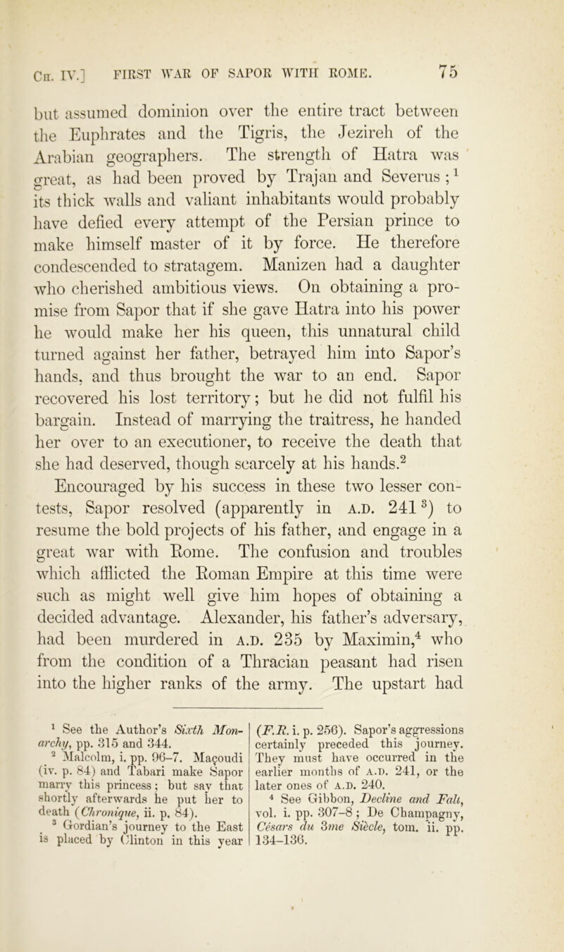 Cn. IV.] FIRST WAR OF SAPOR WITH ROME. but assumed dominion over the entire tract between the Euphrates and the Tigris, the Jezireh of the Arabian geographers. The strength of Hatra was great, as had been proved by Trajan and Severus ; ^ its thick walls and valiant inhabitants would probably have defied every attempt of the Persian prince to make himself master of it by force. He therefore condescended to stratagem. Manizen had a daughter who cherished ambitious views. On obtaining a pro- mise from Sapor that if she gave Hatra into his power he would make her his queen, this unnatural child turned against her father, betrayed him into Sapor’s hands, and thus brought the war to an end. Sapor recovered his lost territory; but he did not fulfil his bargain. Instead of marrying the traitress, he handed her over to an executioner, to receive the death that she had deserved, though scarcely at his hands.^ Encouraged by his success in these two lesser con- tests, Sapor resolved (apparently in a.d. 241 to resume tlie bold projects of his father, and engage in a great war with Eome. Tlie confusion and troubles which afflicted the Eoman Empire at this time were such as might well give him hopes of obtaining a decided advantage. Alexander, his father’s adversary, had been murdered in a.d. 235 by Maximin,^ who from the condition of a Thracian peasant had risen into the higher ranks of the army. The upstart had ^ See the Author’s Sixth Mon- archy, pp. 315 and 344. ^ ^ Malcolm, i. pp. 96-7. Ma90udi (iv. p. 84) and Tabari make Sapor marry this princess; but say that shortly afterwards he put her to death {Chronique, ii. p, 84). ^ Gordian’s journey to the East is placed by (Rinton in this year {F.R. i. p. 256). Sapor’s aggressions certainly preceded this journey. They must have occurred in the earlier months of a.T). 241, or the later ones of a.d. 240. ^ See Gibbon, Decline and Fall, vol. i. pp. 307-8 ; De Champagny, Cesars du Zme Siecle, tom. ii. pp. 134-136.