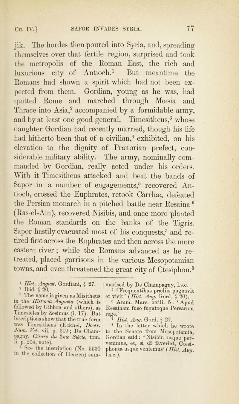 jik. The hordes then poured into Syria, and, spreading tliemselves over that fertile region, surprised and took the metropolis of the Eoman East, the rich and luxurious city of Antioch.^ But meantime the Eomans had shown a spirit which had not been ex- pected from them. Gordian, young as he was, had quitted Eome and marched through Moesia and Thrace into Asia,^ accompanied by a formidable army, and by at least one good general. Timesitheus,^ whose daughter Gordian had recently married, though his life had hitherto been that of a civilian,^ exhibited, on his elevation to the dignity of Prmtorian prefect, con- siderable military ability. The army, nominally com- manded by Gordian, really acted under his orders. With it Timesitheus attacked and beat the bands of Sapor in a number of engagements,^ recovered An- tioch, crossed the Euphrates, retook Carrhm, defeated the Persian monarch in a pitched battle near Eesaina ® (Eas-el-Ain), recovered Nisibis, and once more planted the Eoman standards on the banks of the Tigris. Sapor hastily evacuated most of his conquests,^ and re- tired first across the Euphrates and then across the more eastern river; while the Eomans advanced as he re- treated, placed garrisons in the various Mesopotamian towns, and even threatened the great city of Ctesiphon.^ * Hist, August. Gordiani, § 27. 2 Ibid. § 26. ^ The name is given as Misitheus in the Historia Augusta (which is followed by Gibbon and others), as Timesicles by Zosimus (i, 17). But inscriptions show that the true form was Timesitheus (Eckhel, Doctr. yiwn. Vet. vii. p. 319; De Cham- Cesars clu Siecle, tom. ii. p. 204, note). ^ See the inscription (No. 5530 in the collection of Ileuzeuj sum- marised by De Champagny, l.s.c. ^ ‘Frequentihus prseliis pugnavit et vicit ’ (^Hist. Aug. Gord. § 26). ® Amm. Marc, xxiii. 5: ‘ Apud Resainam fuso fugatoque Persarum rege.’ Hist. Aug. Gord. § 27. ® In the letter which he wrote to the Senate from Mesopotamia, Gordian said: ‘ Nisibiu usque per- venimus, et, si di faverint, Ctesi- phonta usque veniemus’ (Hist. Aug. l.s.c.).