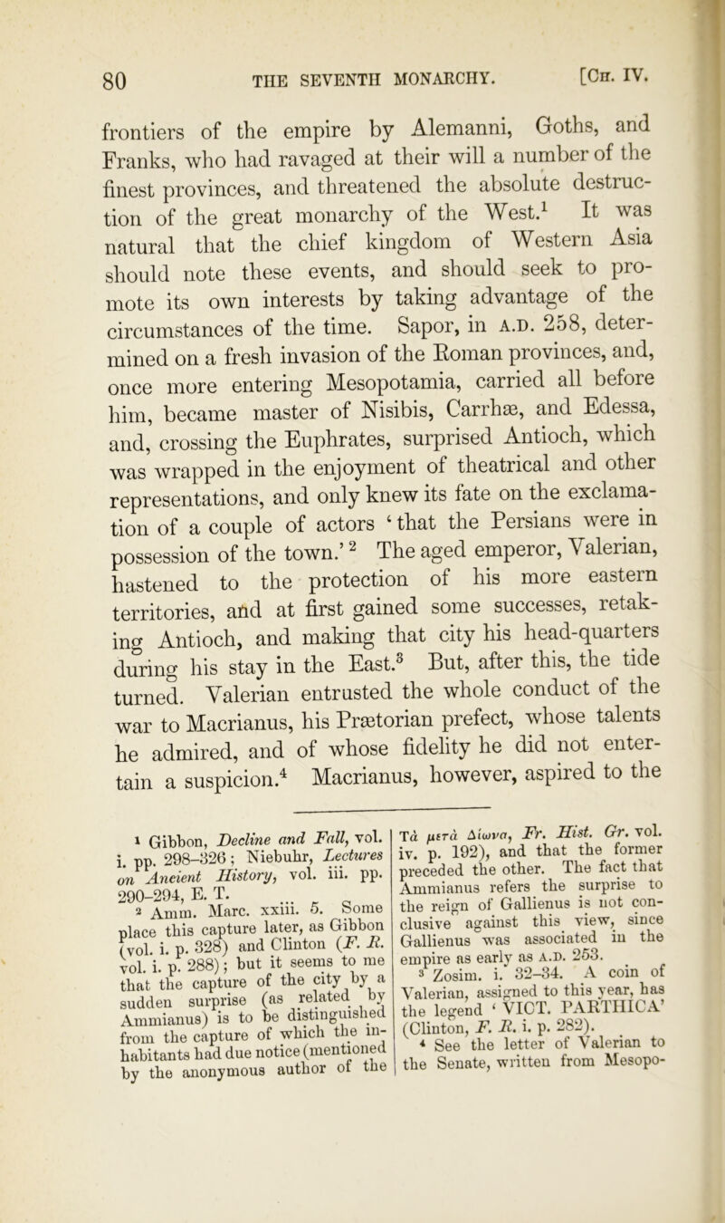 frontiers of the empire by Alemanni, Goths, and Franks, who had ravaged at their will a number of the finest provinces, and threatened the absolute destruc- tion of the great monarchy of the West.^ It was natural that the chief kingdom of Western Asia should note these events, and should seek to pro mote its own interests by taking advantage of the circumstances of the time. Sapor, in a.d. 258, deter- mined on a fresh invasion of the Itoman provinces, and, once more entering Mesopotamia, carried all before him, became master of Nisibis, Carrh^, and Edessa, and, crossing the Euphrates, surprised Antioch, which was wrapped in the enjoyment of theatrical and other representations, and only knew its fate on the exclama- tion of a couple of actors ‘ that the Persians were in possession of the town.’ ^ The aged emperor. Valerian, hastened to the protection of his more eastern territories, and at first gained some successes, retak- ing Antioch, and making that city his head-quarters during his stay in the East.^ But, after this, the tide turned. Valerian entrusted the whole conduct of the war to Macrianus, his Pr^torian prefect, whose talents he admired, and of whose fidelity he did not enter- tain a suspicion.^ Macrianus, however, aspired to the 1 Gibbon, Beeline and Fall, vol. i. pp. 298-326; Niebuhr, Lectures on A-ueient History, vol. iii. pp. 290-294, E.T. ... 2 Amm. Marc, xxiii. o. borne place this capture later, as Gibbon (vol. i. p. 328) and Clinton {F. F. vol. i. p. 288); but it seems to me that the capture of the city by a sudden surprise (as related, by Ammianus) is to be distinguished from the capture of which the in- habitants had due notice (mentioned by the anonymous author ot the Td fxiTa A'lwvo, Fr. Hist, Gr, vol. iv. p. 192), and that the former preceded the other. The fact that Ammianus refers _ the surprise to the reign of Gallienus is not con- clusive against this view, since Gallienus was associated iu the empire as early as a.d. 253. 3 Zosim. i. 32-34. A coin of Valerian, assigned to this year, has the legend ‘ VICT. PARTIIICA’ (Clinton, F. F. i. p. 282). * See the letter of Valerian to the Senate, written from Mesopo-