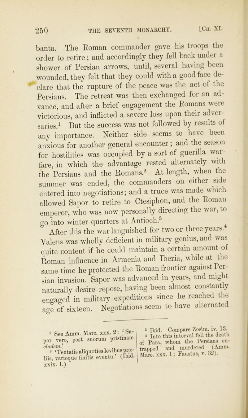 banta. The Eoman commander gave his troops the order to retire; and accordingly they fell back under a shower of Persian arrows, until, several having been wounded, they felt that they could with a good face de- clare that the rupture of the peace was the act of the Persians. The retreat was then exchanged for an ad- vance, and after a brief engagement the Eomans were victorious, and inflicted a severe loss upon their adver saries.^ But the success was not followed by results of any importance. Neither side seems to have been anxious for another general encounter; and the season for hostilities was occupied by a sort of guerilla war- fare, in which the advantage rested alternately with the Persians and the Eomans.^ At length, when the summer was ended, the commanders on either side entered into negotiations; and a truce was made which allowed Sapor to retire to Ctesiphon, and the Eoman emperor, who was now personally directing the war, to 0-0 into winter quarters at Antioch.^ After this the war languished for two or three years.^ Valens was wholly deficient in military genius, and was quite content if he could maintain a certain amount of Eoman influence in Armenia and Iberia, while at the same time he protected the Eoman frontier against Per- sian invasion. Sapor was advanced in years, and might naturally desire repose, having been almost constantly eno-ac^ed in military expeditions since he reached the ao-e of sixteen. Negotiations seem to have alternated 1 See Amm. Marc. xxx. 2 : ‘ Sa- por vero, post suorum pristinam cladem.^ 2 ‘ Tentatis aliquoties levibus pr?e- liis, varioque finitis eventu. (Ibid, xxix. ].) 3 Ibid. Compare Zosim. iv. 13. ^ Into this interval fell the death of Para, whom the Persians en- trapped and murdered (Amm. Marc. xxx. 1; Faustus, v. 32).