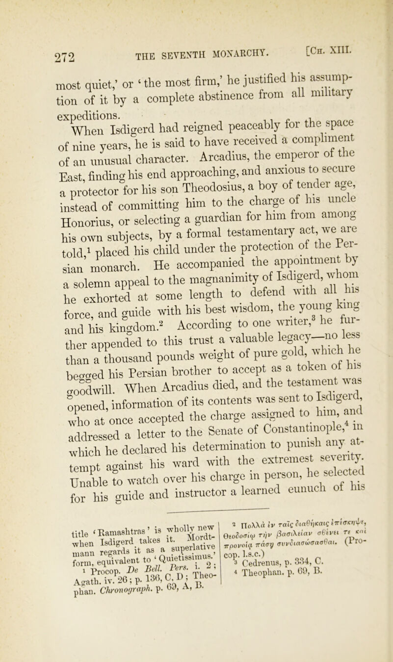 most quiet,’ or ‘ the most firm,’ he justified his assump- tion of it by a complete abstinence from all military When Isdigerd had reigned peaceably for the space of nine years,he is said to have received a compliment of an unusual character. Arcadius, the emperor of the East, finding his end approaching, and anxious to secure a protector for his son Theodosius, a boy of tender age, instead of committing him to the charge of his uncle Honorlus, or selecting a guardian for him from amon„ his own subjects, by a formal testamentary told,i placed his child under the protection of the Fei- sian monarch. He accompanied the appointment y a solemn appeal to the magnanimity of J “ he exhorted at some length to defend vith all force and guide with his best wisdom, the young king S M. kingdom’ “ »“ “j’ ^ “i ther appended to this trust a valuable legacy—no less than a thousand pounds weight of pure gold, which he bei^i^ed his Persian brother to accept as a token of his goodwill. When Arcadius died, and the testament was opened, information of its contents was sent to Isdigeid who at once accepted the charge assigned to him, an addressed a letter to the Senate of ConstanUnople, in which he declared his determination to punish any at- tempt against his ward with the extremest sever^ Unable to watch over his charge in person, he selected for hVs Ude and instructor a learned eunuch of his title < Ramashtvaa ’ is wViPTi Isdi«»’erd takes it. Morat mann regards it as a superlative form, e<iuivalent to ‘ 2 i Afrath. iv. 26 ; p. C, ^eo- phan. Chronograph, p. OJ, a, 2 rioXXd iv Toig ^laOvKoig (Trf<TKn\p(, Oiodoffiv T>)v (iaaiXdav aBkvn T( <cni ■rrpovolt} TTCtay avvhaawaaaQai. ro- cop.ks.c.) 3 Cedreniis, p. o.)4, L-. 4 Theoplian. p. 69, B.