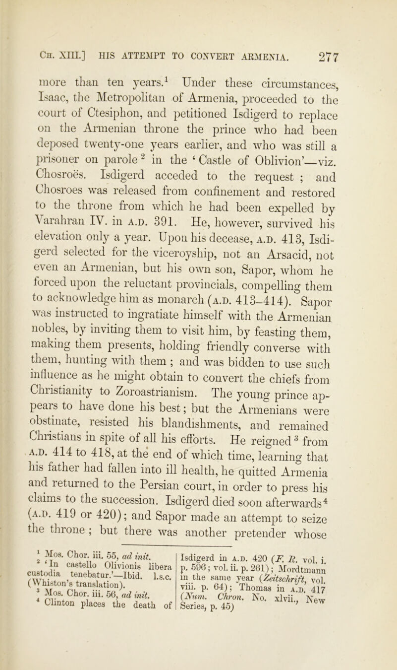 more than ten years. ^ Under these circumstances, Isaac, the Metropolitan of Armenia, proceeded to the court of Ctesiphon, and petitioned Isdigerd to replace on the Armenian throne the prince who had been deposed twenty-one years earlier, and who was still a lirisoner on parole ^ in the ‘ Castle of Oblivion’—viz. Chosroes. Isdigerd acceded to the request ; and Chosroes was released from confinement and restored to the throne from which he had been expelled by \arahran IV. in a.d. 391. He, however, survived his elevation only a year. Upon his decease, a.d. 413, Isdi- gerd selected for the viceroyship, not an Arsacid, not even an Armenian, but his own son. Sapor, wliom he forced upon the reluctant provincials, compelling them to acknowledge him as monarch (a.d. 4I3-4I4). Sapor was instructed to ingratiate himself with the Armenian nobles, by inviting them to visit him, by feasting them, making them presents, holding friendly converse with them, hunting with them ; and was bidden to use such influence as he might obtain to convert the chiefs from Chiistianity to Zoioastrianism. The young prince ap- pears to have done his best; but the Armenians were obstinate, resisted his blandishments, and remained Christians in spite of all his efforts. He reigned ^ from A.D. 414 to 418, at the end of which time, learning that his father had fallen into ill health, he quitted Armenia and returned to the Persian court, in order to press his claims to the succession. Isdigerd died soon afterwards^ (a.d. 419 or 420); and Sapor made an attempt to seize the throne ; but there was another pretender whose ‘ Mos. Chor. iii. 55, ad init. ^ ‘ In castello Olivionis libera custodia tenebatur.’—Ibid, l.s c (Whiston’s translation). Mos. Chor. iii. 56, ad init. Clinton places the death of Isdigerd in a.d. 420 (F. R. vol. i. p. 596; vol. ii. p. 261); Mordtmann in the same year {Zeitschrift, vol. viii. p. 64); Thomas in a.d. 417 (Rum. Chron. No. xlvii., New Series, n. 45) '