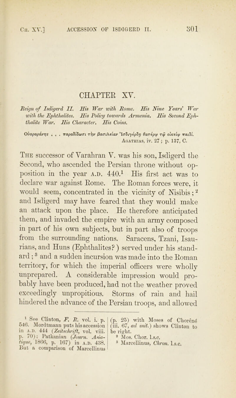 CHAPTER XY. Reign of Isdigerd II. His TFar with Rome. His Nine Years' War with the Rphthalites. His Policj/ totuards Armenia. His Second Eph- thalite War. His Character. His Coins. OvapapdvTjs . . . Trapad'idcvcri t^v fiaffiKdiav ’IcrSi^epSTj Oarepcp rep olKe'icp iratSi. Agathias, iv. 27 ; p. 137, C. The successor of Yarahran Y. was his son, Isdigerd the Second, who ascended the Persian throne without op- position in the year a.d. 440.^ His first act was to declare war against Rome. The Roman forces were, it would seem, concentrated in the vicinity of Xisibis; and Isdigerd may have feared that tliey would make an attack upon the place. He therefore anticipated them, and invaded the empire with an army composed in part of his own subjects, but in part also of troops from the surrounding nations. Saracens, Tzani, Isau- rians, and Huns (Ephthalites? ) served under his stand- ard ; ^ and a sudden incursion was made into the Roman territory, for which the imperial officers were wholly unprepared. A considerable impression would pro- bably have been produced, had not the weather proved exceedingly unpropitious. Storms of rain and hail hindered the advance of the Persian troops, and allowed ^ See Clinton, F. R. vol. i. p. 54(3. Mordtmann puts bis accession in A.D. 444 (Zeitschrift, vol. viii. p. /O]; Patkanian (Juurn, Asia- tique, 18GG, p. 1G7) in a.d. 438. But a comparison of Marcellinus (p. 25) with Moses of Chorene (iii. G7, ad mit.) shows Clinton to be right. * Mos. Chor. l.s.c. 2 Marcellinus, Chro?i. hs.c.