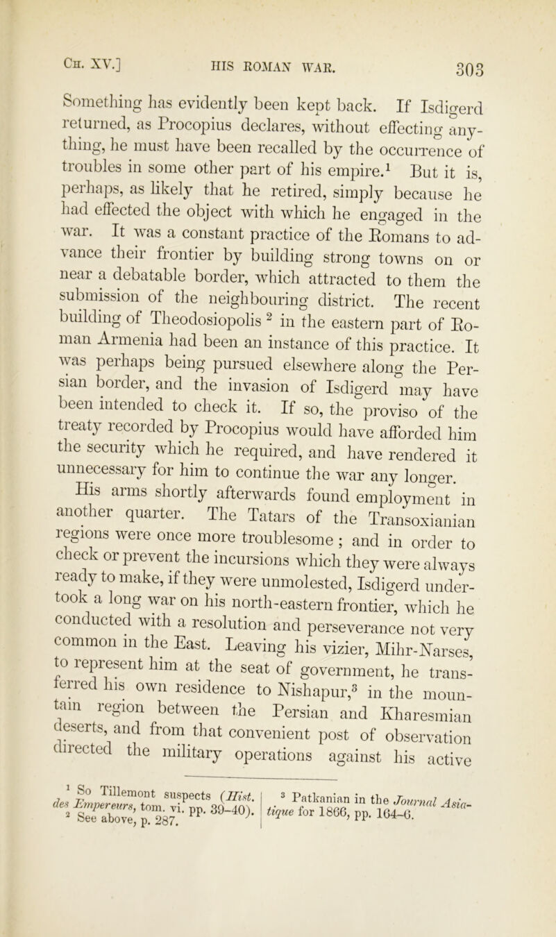 oUo Sometliiug ]ia,s evidently been kept back. If Isdigerd returned, as Procopius declares, without effecting any- thing, he must have been recalled by the occui-rence of troubles in some other part of his empire.' But it is, perhaps, as likely that he retired, simply because he had effected the object with which he engaged in the war. It was a constant practice of the Eomans to ad- vance their frontier by building strong towns on or near a debatable border, which attracted to them the submission of the neighbouring district. The recent building of Theodosiopolis ^ in the eastern part of Eo- man Armenia had been an instance of this practice. It was perhaps being pursued elsewhere along the Per- sian border, and the invasion of Isdigerd 'inay have been intended to check it. If so, the proviso of the treaty recorded by Procopius would have afforded him the security which he required, and have rendered it unnecessaiy for him to continue tlie war any longer. His arms shortly afterwards found employment' in another quarter. The Tatars of the Transo.xiaiiian regions were once more troublesome ; and in order to check or prevent the incursions which they were always ready to make, if they were unmolested, Isdigerd under- took a long war on his north-eastern frontier, wliich he conducted with a resolution and perseverance not very common in the East. Leaving his vizier, Mihr-Narses to lepresent him at the seat of government, he trans- lerred his own residence to Nishapur, in the moun- tein region between the Persian and Kharesmian deserts and from that convenient post of observation (irected the military operations against his active ^ So Tillemont suspects (Hid. den Lmpereurs, tom. vi. pp. 39-40). See above, p. 287. ^ 2 Patkanian in the Joimial Asia- ttque for 1866, pp. 164-0.