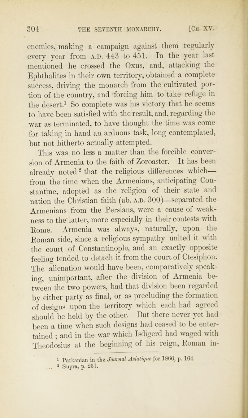 enemies, making a campaign against them regularly every year from A.n. 443 to 451. In the year last mentioned he crossed the Oxiis, and, attacking the Ephthalites in their own territory, obtained a complete success, driving the monarch from the cultivated por- tion of the country, and forcing him to take refuge in the desert.^ So complete was his victory that he seems to have been satisfied with the result, and, regarding the war as terminated, to Imve thought the time Avas come for taking in hand an arduous task, long contemplated, but not hitherto actually attempted. This was no less a matter than the forcible conver- sion of Armenia to the faith of Zoroaster. It has been already noted ^ that the religious differences Avhich— from the time when tlie Armenians, anticipating Con- stantine, adopted as the religion of their state and nation the Christian faith (ab. a.d. 300)—separated the Armenians from the Persians, were a cause of weak- ness to the* latter, more especially in their contests Avith Koine. Armenia Avas always, naturally, upon the Koman side, since a religious sympathy united it Avith the court of Constantinople, and an exactly opposite feeling tended to detach it from the court of Ctesiphon. The alienation Avould have been, comparatively speak- ing, unimportant, after the division of Armenia be- tAveen the tAVO powers, had that division been regarded by either party as final, or as precluding the formation of designs upon the territory Avhich each had agreed shoukrbe held by the other. But there never yet had been a time Avhen such designs had ceased to be enter- tained ; and in the war Avhich Isdigerd had Avaged Avith Theodosius at the beginning of his reign, Koman in- 1 Patkanian in the Journal Adatique for 18GG, p. 164. .. 2 Supra, p. 251.