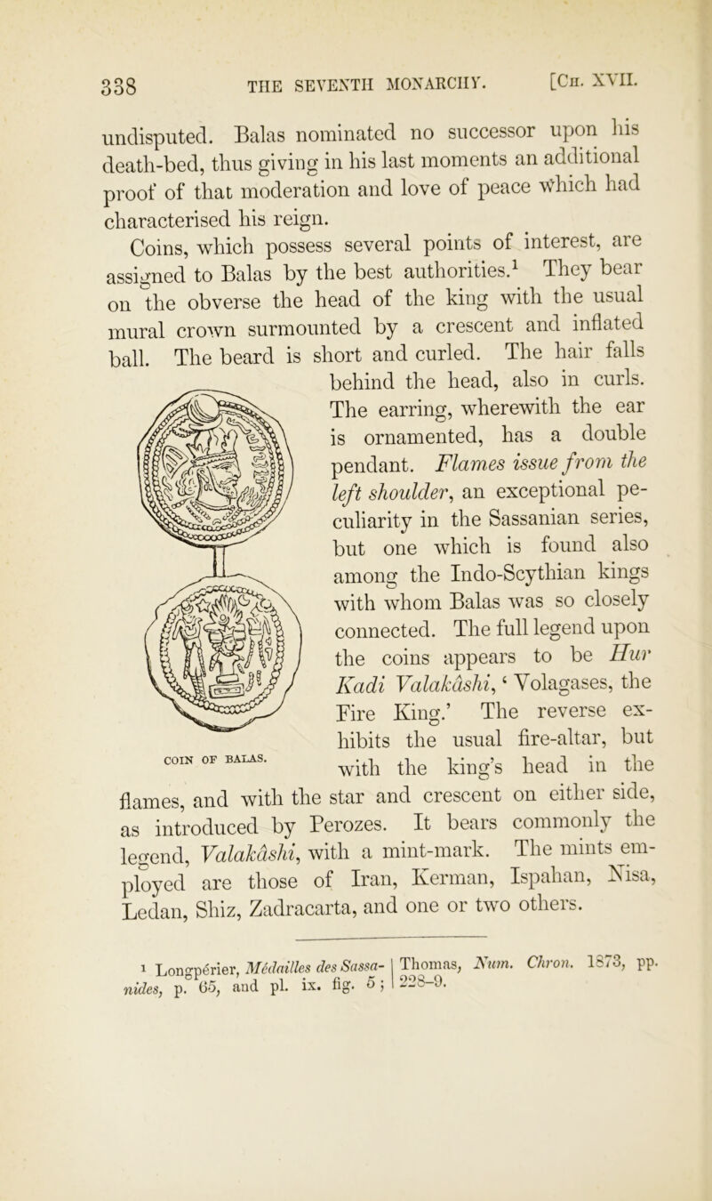 undisputed. Balas nominated no successor upon liis death-bed, thus giving in his last moments an additional proof of that moderation and love of peace which had characterised his reign. Coins, which possess several points of interest, are assigned to Balas by the best authorities.^ The^ bear on the obverse the head of the king with the usual mural crown surmounted by a crescent and inflated ball. The beard is short and curled. The hair falls flames, and with the star and crescent on either side, as introduced by Perozes. It bears commonly the legend, Valakdshi, with a mint-mark. The mints em- ployed are those of Iran, Kerman, Ispahan, Kisa, Ledan, Shiz, Zadracarta, and one or two others. COIN OF BALAS. behind the head, also in curls. The earring, wherewith the ear is ornamented, has a double pendant. Flames issue from the left shoulder, an exceptional pe- culiarity in the Sassanian series, but one which is found also among the Indo-Scythian kings with whom Balas was so closely connected. The full legend upon the coins appears to be Hur Kadi Valakdshi, ‘ Volagases, the Pire King.’ The reverse ex- hibits the usual fire-altar, but with the king’s head in the ^ Longp<5ri6r, IMcdciillBS clcs Scissfi- nides, p. C5, and pi. ix. fig. 5; Thomas, Num, Chron. 1S73, pp. 228-9.