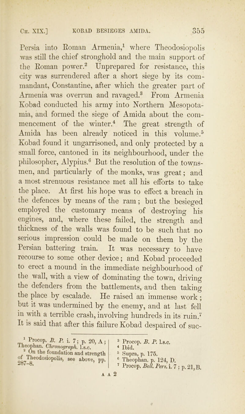 ry p' Persia into Eoman Armenia/ where Tlieodosiopolis was still the chief stronghold and the main support of the Eoman power.‘^ Unprepared for resistance, this city was surrendered after a short siege by its com- mandant, Constantine, after which the greater part of Armenia was overrun and ravaged.^ From Armenia Kobad conducted his army into Northern Mesopota- mia, and formed the siege of Amida about the com- mencement of the winter.^ The great strength of Amida has been already noticed in this volume.^ Kobad found it ungarrisoned, and only protected by a small force, cantoned in its neighbourhood, under the philosopher, Alypius.^ But the resolution of the towns- men, and particularly of the monks, was great; and a most strenuous resistance met all his efforts to take the place. At first his hope was to effect a breach in the defences by means of the ram; but the besieged employed the customary means of destroying his engines, and, where these failed, the strength and thickness of the walls was found to be such that no serious impression could be made on them by the Persian battering train. It was necessary to have recourse to some other device; and Kobad proceeded to erect a mound in the immediate neighbourhood of the wall, with a view of dominatino^ the town, drivino- the defenders from the battlements, and then taking the place by escalade. He raised an immense work; but it was undermined by the enemy, and at last fell in with a terrible crash, involving hundreds in its ruin.^ It is said that after this failure Kobad despaired of suc- / Procop. B. P. i. 7; p. 20, A; Inec^han. Chronograph, l.s.c. /bn the foundation and strength 00-7 above, pp. ^o7“0. ^ Procop. B. P. l.s.c. 4 Ibid. ^ Supra, p. 175. ® Theophan. p, 124, D. ’ Procop. Bell. Pei's, i. 7 ; p. 21, B.