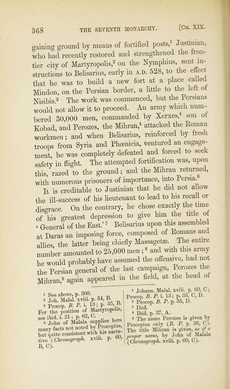 gaining ground by means of fortified posts/ Justinian, who had recently restored and strengthened the fron- tier city of Martyropolis,^ on the Nymphms, sent in- structions to Belisarius, early in a.d. 528, to the effect that he was to build a new fort at a place ca ec Mindon, on the Persian border, a little to the lett o Nisibis.® The work was commenced, but the Persians would not allow it to proceed. An army which num- bered 30,000 men, commanded by Xerxes,^ son o Kobad, and Perozes, the Mihran,® attacked the Eoman workmen; and when Belisarius, reinforced by fresh troops from Syria and Phcenicia, ventured an engage- ment, he was completely defeated and forced to seek safety in flight. The attempted fortification was, upon this, razed to the ground; and the Mihran returned, with numerous prisoners of importance, into Persia. It is creditable to Justinian that he did not allow the ill-success of his lieutenant to lead to his recall or disgrace. On the contrary, he chose exactly the time of his greatest depression to give him the title of ‘ General of the East.’ Belisarius upon this assembled at Daras an imposing force, composed of Emnans and allies, the latter being chiefly Massagetae.^ The entire number amounted to 25,000 men ;« and with this army he would probably have assumed the offensive, had not the Persian general of the last campaign, Perozes the Mihran,® again appeared m the field, at the head of 1 See aI)ove, p. 360. 2 Job. Malal. xviii. p. 54, 3 Procop. B. P. i. 13; p- H. For the position of Martyropolis, see ibid. i. 21; p* 62, C. Uorp 4 John of Malala supplies here many facts not noted by Procopius, but quite consistent with his narra- tive (Chronograph, xvm. p. w, B, C). 3 Johann. Malal. xviii. p. 60, C ; Procop. .5. P. i. 13; p. 35, C, 13. 3 Procop. B. P. p. 35, D. 7 Ibid. 3 Ibid. p. 37, A. 9 The name Perozes is given by Procopius only (B. P. p. 36, C). The title Mihran is given, as if a jjroper name., by John of Malala (Chronograph, xviii. p. 60, C).