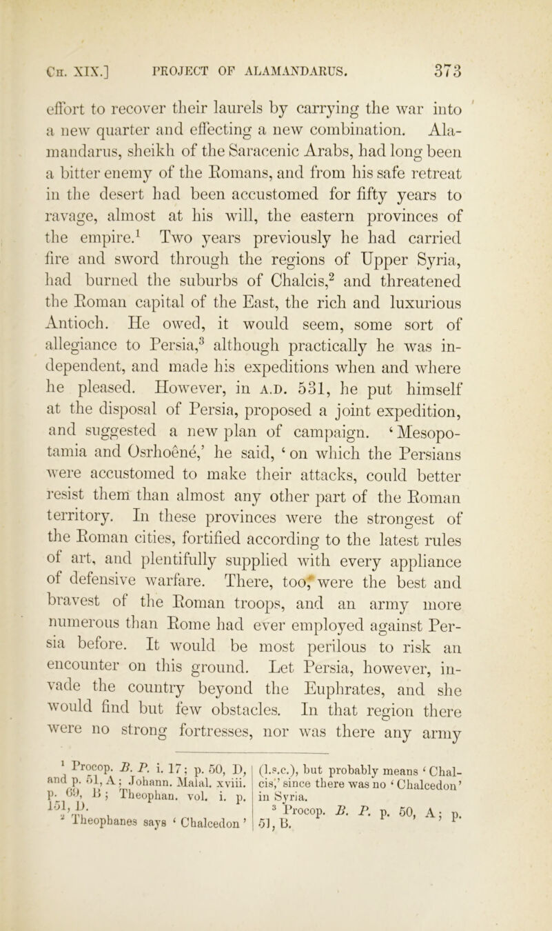 effort to recover their laurels by carrying the war into a new quarter and effecting a new combination. Ala- mandarus, sheikh of the Saracenic Arabs, had long been a bitter enemy of the Eomans, and from his safe retreat in the desert had been accustomed for fifty years to ravage, almost at his will, the eastern provinces of the empire.^ Two years previously he had carried fire and sword through the regions of Upper Syria, had bLimed the suburbs of Chalcis,^ and threatened the Eomaii capital of the East, the rich and luxurious Antioch. He owed, it would seem, some sort of allegiance to Persia,^ although practically he was in- dependent, and made h:s expeditions when and where he pleased. However, in a.d. 531, he put himself at the disposal of Persia, proposed a joint expedition, and suggested a new plan of campaign. ‘ Mesopo- tamia and Osrhoene,’ he said, ‘ on which the Persians were accustomed to make their attacks, could better resist them than almost any other part of the Eoman territory. In these provinces were the strongest of the Eoman cities, fortified according to the latest rules of art, and plentifully supplied with every appliance of defensive warfare. There, toof were the best and bravest of the Eoman troops, and an army more numerous than Eome had ever employed against Per- sia before. It would be most perilous to risk an encounter on tiiis ground. Let Persia, however, in- vade the country beyond the Euphrates, and she would find but few obstacles. In that region there were no strong fortresses, nor was there any army ' Procop. B.p. i. 17; p. 50, I), and p. 51, A; Johann. Malal. xviii. p. 00, li ; Theophan. vol. i. p. 151, J). ^ Iheophanes says ‘ Chalcedon ’ (I.S.C.), but probably means ‘ Cbal- cis',’ since there was no ‘ Chalcedon’ in Syria. 3 Procop. B. P. p. 50, A; p. 51,13. ’ ’ r