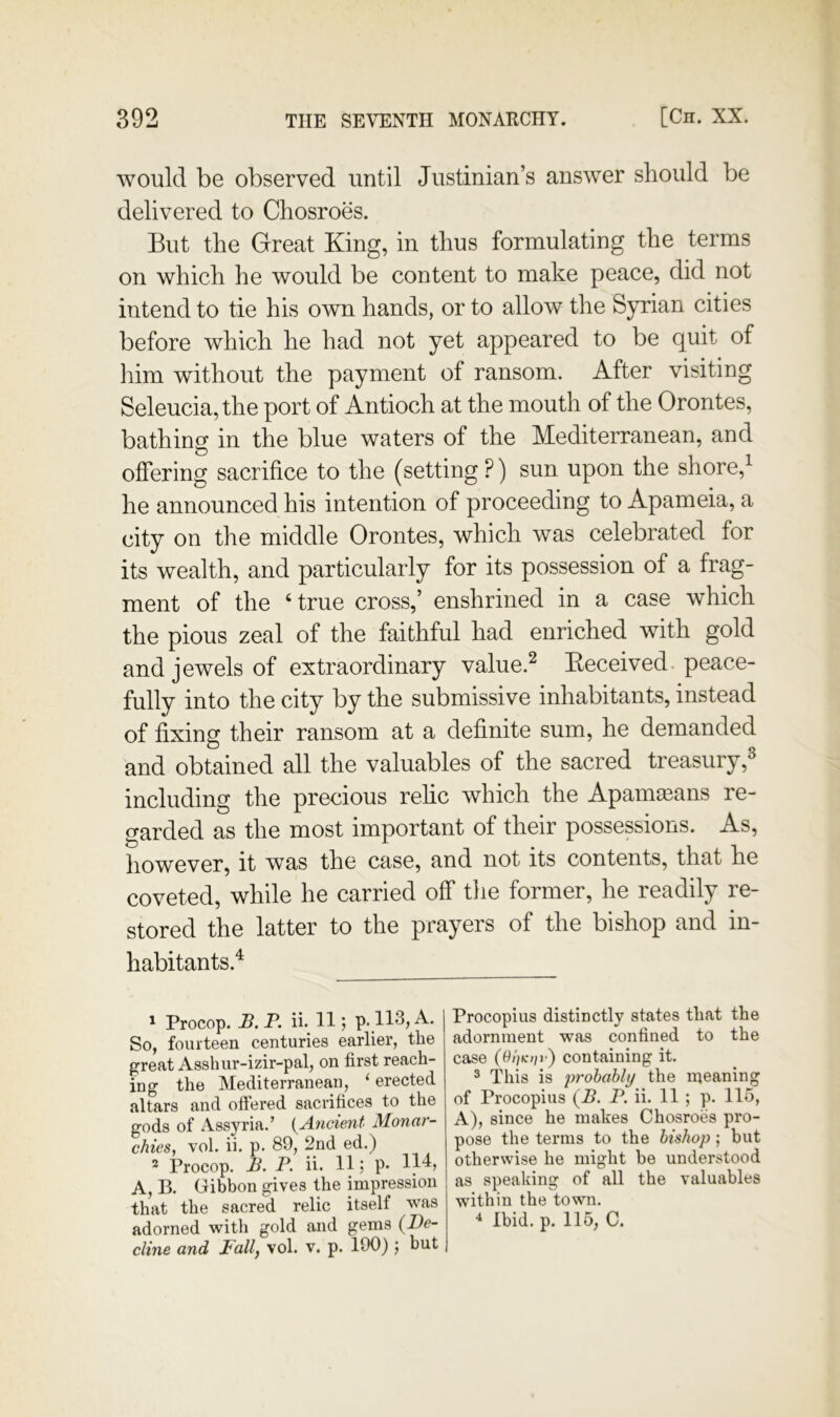 would be observed until Justinian’s answer should be delivered to Chosroes. But the Great King, in thus formulating the terms on which he would be content to make peace, did not intend to tie his own hands, or to allow the Syrian cities before which he had not yet appeared to be quit of liim without the payment of ransom. After visiting Seleucia, the port of Antioch at the mouth of the Orontes, bathing in the blue waters of the Mediterranean, and offering sacrifice to the (setting ?) sun upon the shore,^ he announced his intention of proceeding to Apameia, a city on the middle Orontes, which was celebrated for its wealth, and particularly for its possession of a frag- ment of the ‘true cross,’ enshrined in a case which the pious zeal of the faithful had enriched with gold and jewels of extraordinary value.^ Keceived. peace- fully into the city by the submissive inhabitants, instead of fixing their ransom at a definite sum, he demanded and obtained all the valuables of the sacred treasury,^ including the precious rehc which the Apam^ans re- garded as the most important of their possessions. As, however, it was the case, and not its contents, that he coveted, while he carried off tlie former, he readily re- stored the latter to the prayers of the bishop and in- habitants.^ ' Procop. B. P. ii. 11; p. 113, A. So, fourteen centuries earlier, the parent Asshur-izir-pal, on first reach- ing the Mediterranean, ‘ erected altars and oftered sacrifices to the gods of Assyria.’ {^Ancient Monar- chies, vol. ii. p. 89, 2nd ed.) * Procop. B. P. ii. 11: P* 1^’ A, B. Gibbon gives the impression that the sacred relic itself was cline and Pallf vol. v. p. 190) j but Procopius distinctly states that the adornment was confined to the case (Ot)Ktir) containing it. 3 This is prohably the n^eaning of Procopius (B. P. ii. 11 ; p. llo, A), since he makes Chosroes pro- pose the terms to the bishop; but otherwise he might be understood as speaking of all the valuables within the town.