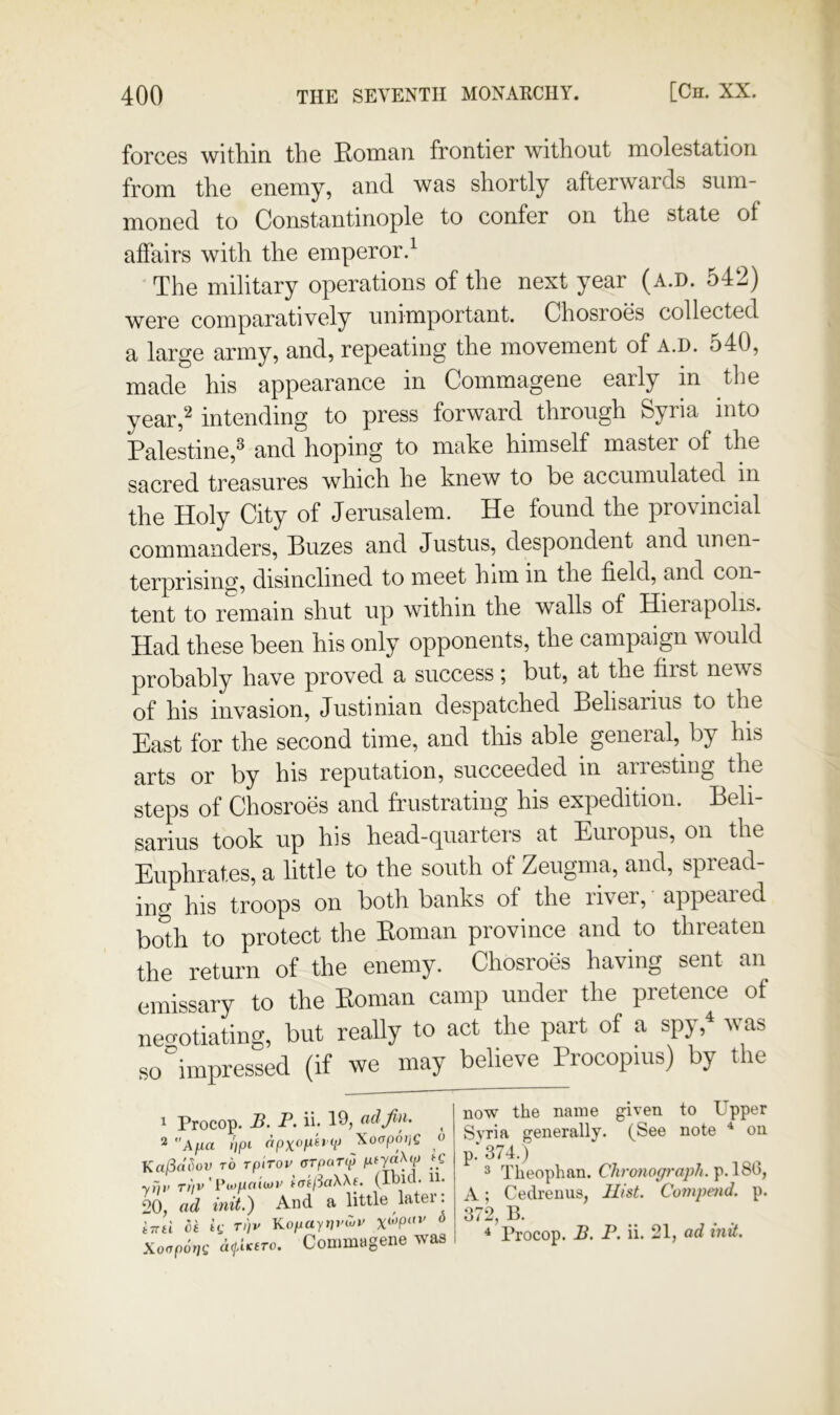 forces within, the Eonmn frontier without molestation from the enemy, and was shortly afterwards sum- moned to Constantinople to confer on the state of affairs with the emperor.^ The military operations of the next year (a.d. 54‘2) were comparatively unimportant. Chosroes collected a large army, and, repeating the movement of a.d. 540, made his appearance in Commagene early in the year,^ intending to press forward through Syria into Palestine,^ and hoping to make himself master of the sacred treasures which he knew to he accumulated in the Holy City of Jerusalem. He found the provincial commanders, Buzes and Justus, despondent and unen- terprising, disinclined to meet him m the field, and con- tent to remain shut up within the walls of Hierapolis. Had these been his only opponents, the campaign would probably have proved a success; but, at the first news of his invasion, Justinian despatched Belisarius to the East for the second time, and this able general, by his arts or by his reputation, succeeded in arresting the steps of Chosroes and frustrating his expedition. Beli- sarius took up his head-quarters at Europus, on the Euphrates, a little to the south of Zeugma, and, spread- ing his troops on both banks of the liver, appeared both to protect the Koman province and to threaten the return of the enemy. Chosroes having sent an emissary to the Eoman camp under the pretence of negotiating, but really to act the part of a sp}, vas so impressed (if we may believe Procopius) by the ^ Procop. B. P. ii. ad jin. 2 Ajua f/pi V ^oapotjg o KalSci^ov TO rpiToi' erpoTip yTiv Ttiv'Viopaiiov tmftaWe. (ibicl. 11. 20, ad init.) And a little later: iTTii hi k rpv Kopayt]vCuv ^ Xoapotjg d</AKero. Conimagene was now the name given to Upper Syria generally. (See note ^ on p.‘ 374.) 3 Theophan. Chronop-aj)//. p.186, A; Cedrenus, II/sL Compend. p. 372, B.