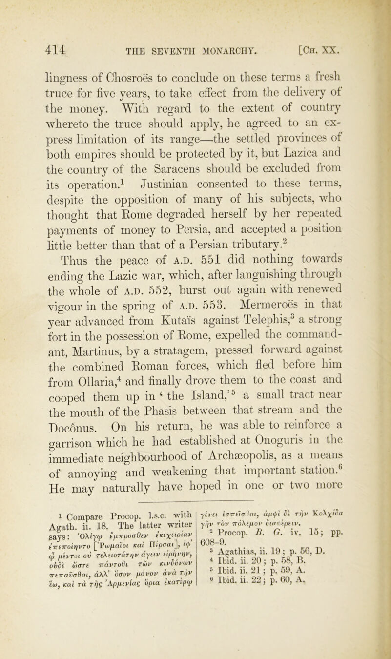 lingness of Chosroes to conclude on these terras a fresh truce for five years, to take effect from the delivery of the money. With regard to the extent of country whereto the truce should apply, he agreed to an ex- press limitation of its range—the settled provinces of both empires should be protected by it, but Lazica and the country of the Saracens should be excluded from its operation.^ Justinian consented to these terms, despite the opposition of many of his subjects, who thought that Eome degraded herself by her repeated payments of money to Persia, and accepted a position little better than that of a Persian tributary.‘^ Thus the peace of a.d. 551 did nothing towards ending the Lazic war, which, after languishing through the whole of a.d. 552, burst out again with renewed vigour in the spring of a.d. 553. Mermeroes in that year advanced from Kutais against Telephis,® a strong fort in the possession of Eome, expelled the command- ant, Martinus, by a stratagem, pressed forward against the combined Eoman forces, which fled before him from Ollaria,^ and finally drove them to the coast and cooped them up in ‘ the Island,’^ a small tract near the mouth of the Phasis between that stream and the Doconus. On his return, he was able to reinforce a garrison which he had established at Onoguiis in the immediate neighbourhood of Arclueopolis, as a means of annoying and weakening that important station. He may naturally have hoped in one or two more 1 Compare Procop. l.s.c. with Agath. ii. 18. The latter writer says: 'OXiyqt tjXTrpoaBtv e’lcfxfto/av tTrtTroirjvTO j[ Vwfialoi Kai <p fiEvToi ov TtXuoTaTqv dyiiv tiprjvtiv, ov6k o)ffre ttclvtoQi tCjv kivSvviov 7rt7rav(r9ai, d\X’ c<rov p.6vov dvd Ti)v eu)f Kai ra riiQ ’App-tvlag opia tKaTep<p yu (i i(T7rfT(T9«(, ti)v ypu rov TToXfpor dicta,fp(ii>, 2 Procop. B. G. iv. 15; pp. C08-9. ^ Agathias, ii. 19; p. 56, D. ^ Ibid. ii. 20; p. 58, B. 5 Ibid. ii. 21; p. 59, A.