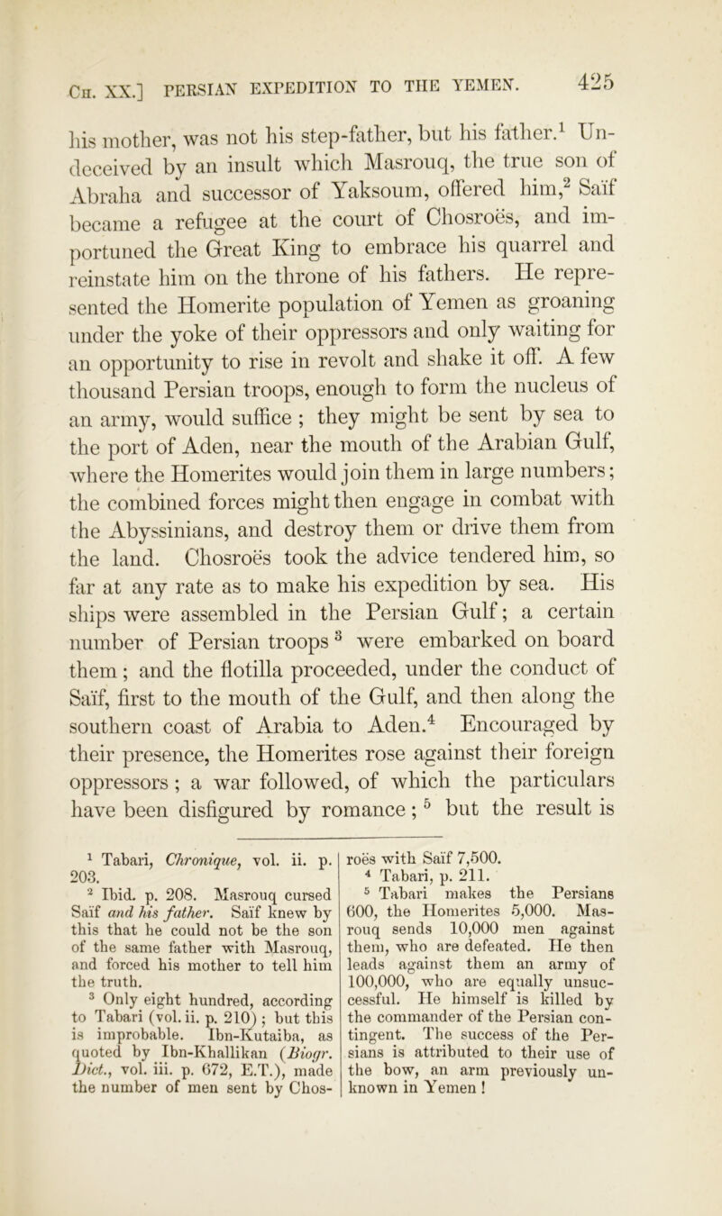 Cn. XX.] PERSIAN EXPEDITION TO THE YEMEN. Ills mother, was not his step-father, but his father.^ Un- deceived by an insult which Masrouq, the true son of Abraha and successor of Yaksoiun, offered him,^ Saif became a refugee at the court of Chosroes, and im- portuned the Great Xing to embrace his quarrel and reinstate him on the throne of his fathers. He repre- sented the Homerite population of Yemen as groaning under the yoke of their oppressors and only waiting for an opportunity to rise in revolt and shake it off. A few thousand Persian troops, enough to form the nucleus of an army, would suffice ; they might be sent by sea to the port of Aden, near the mouth of the Arabian Gulf, where the Homerites would join them in large numbers; the combined forces might then engage in combat with the Abyssinians, and destroy them or drive them from the land. Chosroes took the advice tendered him, so far at any rate as to make his expedition by sea. His ships were assembled in the Persian Gulf; a certain number of Persian troops ^ were embarked on board them; and the flotilla proceeded, under the conduct of Saif, first to the mouth of the Gulf, and then along the southern coast of Arabia to Aden.^ Encouraged by their presence, the Homerites rose against their foreign oppressors ; a war followed, of which the particulars have been disfigured by romance; ^ but the result is ^ Tabari, Chronique, vol. ii. p. 203. Ibid. p. 208. Masrouq cursed Saif and his father. Saif knew by this that he could not be the son of the same father with Masrouq, and forced his mother to tell him the truth. ^ Only eight hundred, according to Tabari (vol.ii. p. 210) ; but this is improbable. Ibn-Kutaiba, as quoted by Ibn-Khallikan {Biogr. l)icL, vol. iii. p. 672, E.T.), made the number of men sent by Chos- roes with Saif 7,500. ^ Tabari, p. 211. ^ Tabari makes the Persians 600, the Homerites 5,000. Mas- rouq sends 10,000 men against them, who are defeated. He then leads against them an army of 100,000, who are equally unsuc- cessful. He himself is killed by the commander of the Persian con- tingent. The success of the Per- sians is attributed to their use of the bow, an arm previously un- known in Yemen!