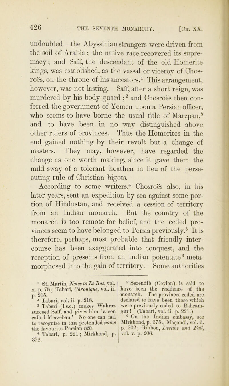 undoubted—the Abyssinian strangers were driven from the soil of Arabia ; the native race recovered its supre- macy ; and Sa'if, the descendant of the old Homerite kings, was established, as the vassal or viceroy of Chos- roes, on the throne of his ancestors.^ This arrangement, however, was not lasting. Sa’if, after a short reign, was murdered by his body-guard and Chosroes then con- ferred the government of Yemen upon a Persian officer, who seems to have borne the usual title of Marzpan,^ and to have been in no way distinguished above other rulers of provinces. Thus the Homerites in the end gained nothing by their revolt but a change of masters. They may, however, have regarded the change as one worth making, since it gave them the mild sway of a tolerant heathen in lieu of the perse- cuting rule of Christian bigots. According to some writers,^ Chosroes also, in his later years, sent an expedition by sea against some por- tion of Hindustan, and received a cession of territory from an Indian monarch. But the country of the monarch is too remote for belief, and the ceded pro- vinces seem to have belonged to Persia previously.^ It is therefore, perhaps, most probable that friendly inter- course has been exaggerated into conquest, and the reception of presents from an Indian potentate® meta- morphosed into the gain of territory. Some authorities ^ St. Martin, Notes to Le Bas, vol. X. p. 78; Tabari, Chronique, vol. ii. p. 215. ^ Tabari, vol. ii. p. 218. 3 Tabari (l.s.c.) makes Wahraz succeed Sai’f, and ives him ‘ a son called Merzeban.’ No one can fail to recognise in this pretended name the favourite Persian title. ^ Tabari, p. 221; Mirkhond, p. 372. ^ Serendib (Ceylon) is said to have been the residence of the monarch. The provinces ceded are declared to have been those which were previously ceded to Bahram- gur ! (Tabari, vol. ii, p. 221.) ® On the Indian embassy, see Mirkhond, p. 375 ; Ma^oudi, vol, ii. p. 202; Gibbon, Decline and Fallf vol. V. p. 200.