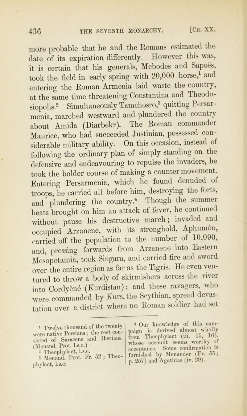 nioro probable that he and the Homans estimated the date of its expiration differently. However this was, it is certain that his generals, Mebodes and Sapoes, took the field in early spring with 20,000 horse,^ and entering the Homan Armenia laid waste the country, at the same time threatening'Constantina and Theodo- siopolis.^ Simultaneously Tamchosro,^ quitting Persar menia, marched westward and plundered the country about Amida (Diarbekr). The Homan commander Maurice, who had succeeded Justinian, possessed con- siderable military ability. On this occasion,^ instead of following the ordinary plan of simply standing on the defensive and endeavouring to repulse the invaders, he took the bolder course of making a counter movement. Entering Persarmenia, w^hich he found denuded of troops, he carried all before him, destroying the forts, and plundering the country.^ Though the summer heats brought on him an attack of fever, he continued without pause his destructive march; invaded and occupied Arzanene, with its stronghold, Aphiimon, carried off the population to the number of 10,090, and, pressing forwards from Arzanene into Eastern Mesopotamia, took Singara, and carried fire and sword over the entire region as far as the Tigris. He even ven- tured to throw a body of skirmishers across the river into Cordyene (Kurdistan); and these ravagers, who were commanded by Kurs, the Scythian, spread devas- tation over a district where no Homan soldier had set ^ Our knowledge of this cam- paign is derived almost w'holly from Theopliylact (iii. 15, IG), whose account seems worthy of acceptance. Some confirmation js furnished by IMenander (Fr. 55; p. 257) and Agathias (iv. 29). 1 Twelve thousand of the twenty were native Persians 5 the rest con- sisted of Saracens and Iberians. (Menand. Prot. l.s.c.) Theopliylact, l.s.c. 2 Menand. Prot. Fr. 52 5 Theo- ..1 1 o ^