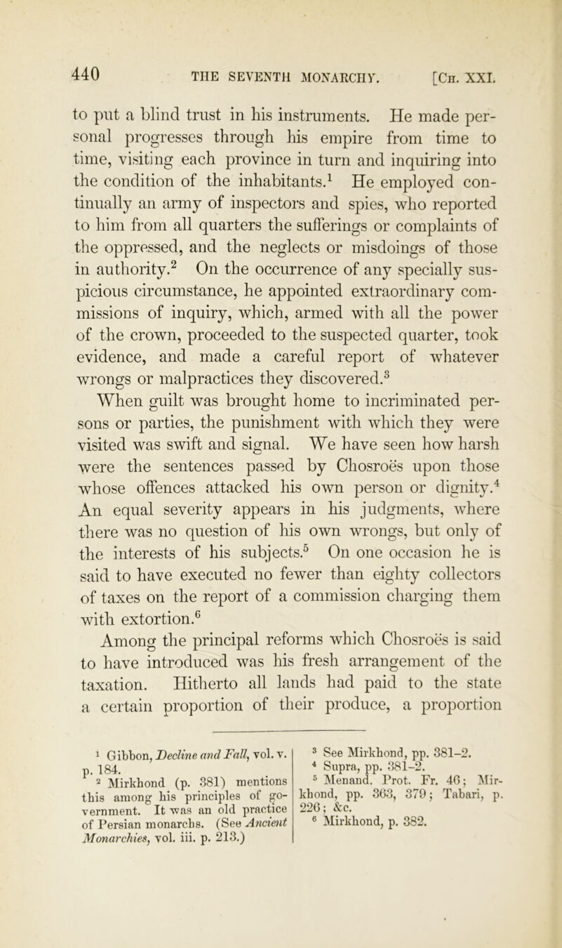 to put a blind trust in his instruments. He made per- sonal progresses through his empire from time to time, visiting each province in turn and inquiring into the condition of the inhabitants.^ He employed con- tinually an army of inspectors and spies, who reported to him from all quarters the sufferings or complaints of the oppressed, and the neglects or misdoings of those in authority.^ On the occurrence of any specially sus- picious circumstance, he appointed extraordinary com- missions of inquiry, which, armed with all the power of the crown, proceeded to the suspected quarter, took evidence, and made a careful report of whatever wrongs or malpractices they discovered.^ When guilt was brought home to incriminated per- sons or parties, the punishment with which they were visited was swift and signal. We have seen how harsh were the sentences passed by Chosroes upon those whose offences attacked his own person or dignity.^ An equal severity appears in his judgments, where there was no question of his own wrongs, but only of the interests of his subjects.^ On one occasion he is said to have executed no fewer than eighty collectors of taxes on the report of a commission charging them with extortion.^ Among the principal reforms which Chosroes is said to have introduced was his fresh arrangement of the taxation. Hitherto all lands had paid to the state a certain proportion of their produce, a proportion ^ Gibbon, Decline and Fall, vol. v. p. 184. 2 Mirkhond (p. 381) mentions this among his principles of go- vernment. It was an old practice of Persian monarcbs. (See Ancient Monarchies, vol. iii. p. 213.) ^ See Mirkhond, pp. 381-2. ^ Supra, pp. 381-2. ^ Menand. Prot. Fr. 40; Mir- khond, pp. 363, 379; Tabari, p. ‘^26- &c “ 6 Mirkhond, p. 382.