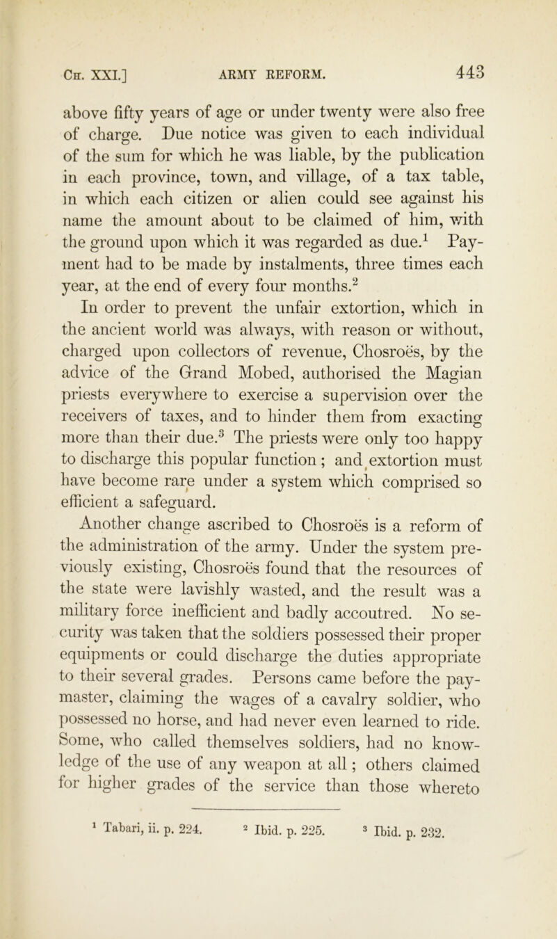 above fifty years of age or under twenty were also free of charge. Due notice was given to each individual of the sum for which he was liable, by the publication in each province, town, and village, of a tax table, in which each citizen or alien could see against his name the amount about to be claimed of him, vdth the ground upon which it was regarded as due.^ ment had to be made by instalments, three times each year, at the end of every foiu* months.^ In order to prevent the unfair extortion, which in the ancient world was always, with reason or without, charged upon collectors of revenue, Chosroes, by the advice of the Grand Mobed, authorised the Magian priests everywhere to exercise a supervision over the receivers of taxes, and to hinder them from exacting^ more than their due.^ The priests were only too happy to discharge this popular function ; and ^extortion must have become rare under a system which comprised so efficient a safesruard. o Another change ascribed to Chosroes is a reform of the administration of the army. Under the system pre- viously existing, Chosroes found that the resources of the state were lavishly wasted, and the result was a military force inefficient and badly accoutred. No se- curity was taken that the soldiers possessed their proper equipments or could discharge the duties appropriate to their several grades. Persons came before the pay- master, claiming the wages of a cavalry soldier, who possessed no horse, and had never even learned to ride. Some, who called themselves soldiers, had no know- ledge of the use of any weapon at all; others claimed for higher grades of the service than those whereto