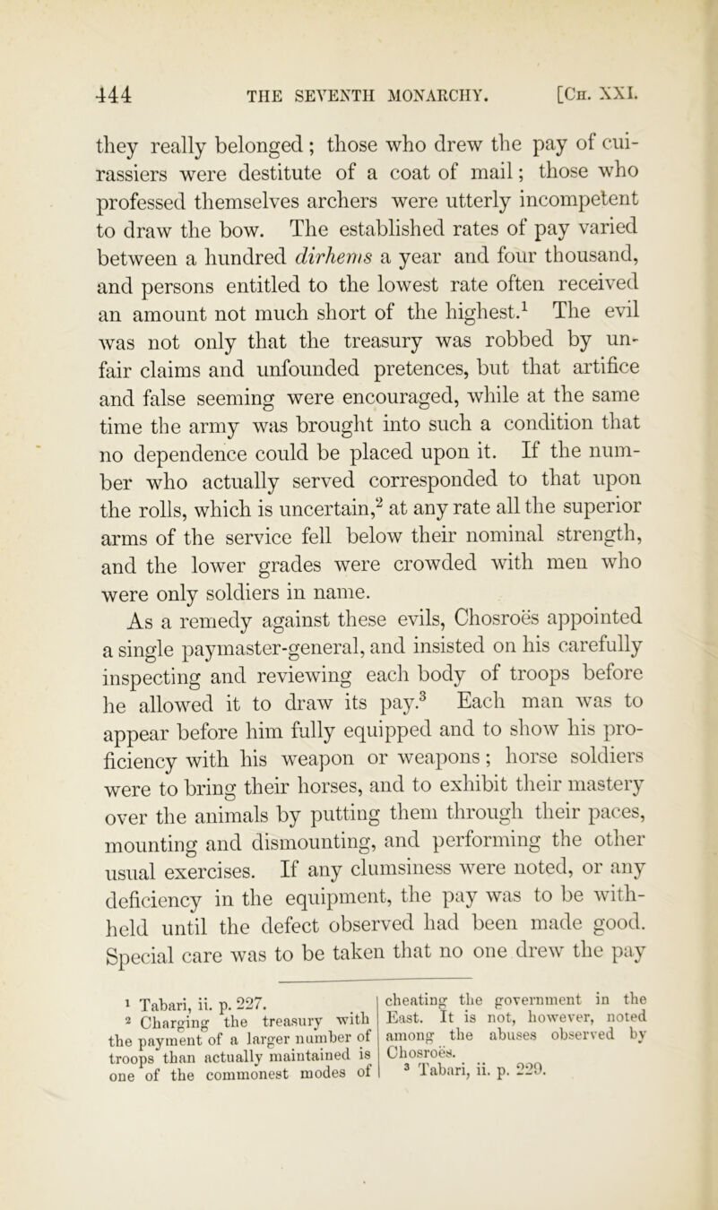 they really belonged ; those who drew the pay of c*iii- rassiers were destitute of a coat of mail; those who professed themselves archers were utterly incompetent to draw the bow. The established rates ot pay varied between a hundred dirhems a year and four thousand, and persons entitled to the lowest rate often received an amount not much short of the highest.^ The evil was not only that the treasury was robbed by un- fair claims and unfounded pretences, but that artifice and false seeming were encouraged, while at the same time the army was brought into such a condition that no dependence could be placed upon it. If the num- ber who actually served corresponded to that upon the rolls, which is uncertain,^'^ at any rate all the superior arms of the service fell below their nominal strength, and the lower grades were crowded with men who were only soldiers in name. As a remedy against these evils, Chosroes appointed a single paymaster-general, and insisted on his carefully inspecting and reviewing each body of troops before he allowed it to draw its pay.^ Each man was to appear before him fully equipped and to show his pro- ficiency with his weapon or weapons; horse soldiers were to bring then* horses, and to exhibit their mastery over the animals by putting them through their paces, mounting and dismounting, and performing the other usual exercises. If any clumsiness were noted, or any deficiency in the equipment, the pay was to be with- held until the defect observed had been made good. Special care was to be taken that no one drew the pay ^ Tabari, ii. p. 227. 2 Charging the treasury with the payment of a larger number of troops than actually maintained is cheating the government in the East. It is not, however, noted among the abuses observed by Chosroes.