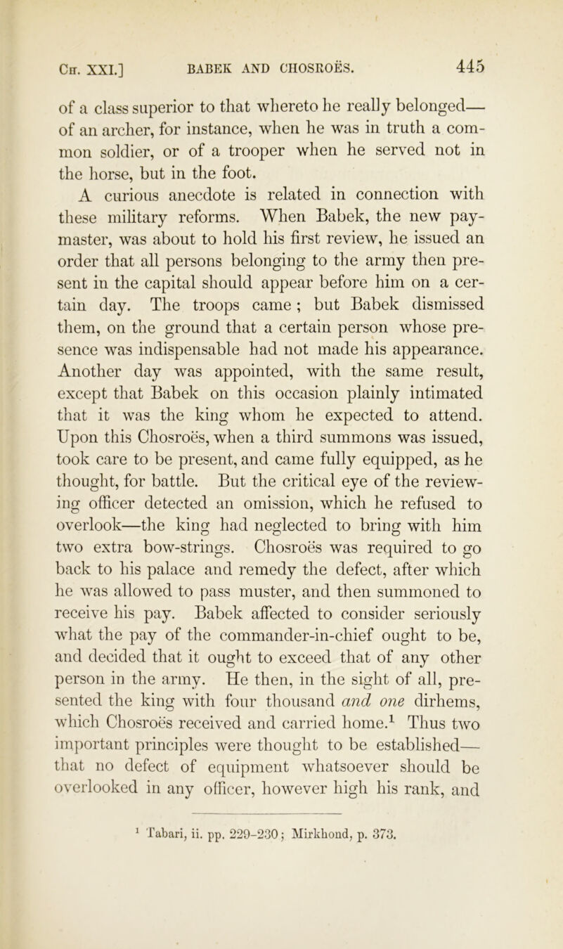 of a class superior to that whereto he really belonged— of an archer, for instance, when he was in truth a com- mon soldier, or of a trooper when he served not in the horse, but in the foot. A curious anecdote is related in connection with these military reforms. When Babek, the new pay- master, was about to hold his first review, he issued an order that all persons belonging to the army then pre- sent in the capital should appear before him on a cer- tain day. The troops came; but Babek dismissed them, on the ground that a certain person whose pre- sence was indispensable had not made his appearance. Another day was appointed, with the same result, except that Babek on this occasion plainly intimated that it was the king whom he expected to attend. Upon this Chosroes, when a third summons was issued, took care to be present, and came fully equipped, as he thought, for battle. But the critical eye of the review- ing officer detected an omission, which he refused to overlook—the king had neglected to bring with him two extra bow-strings. Chosroes was required to go back to his palace and remedy the defect, after which he was allowed to pass muster, and then summoned to receive his pay. Babek affected to consider seriously what the pay of the commander-in-chief ought to be, and decided that it ought to exceed that of any other person in the army. He then, in the sight of all, pre- sented the king with four thousand and one dirhems, which Chosroes received and carried home.^ Thus two important principles were thought to be established— that no defect of equipment whatsoever should be overlooked in any officer, however high his rank, and ^ Tabari, ii. pp. 229-230; Mirkboud, p. 373.