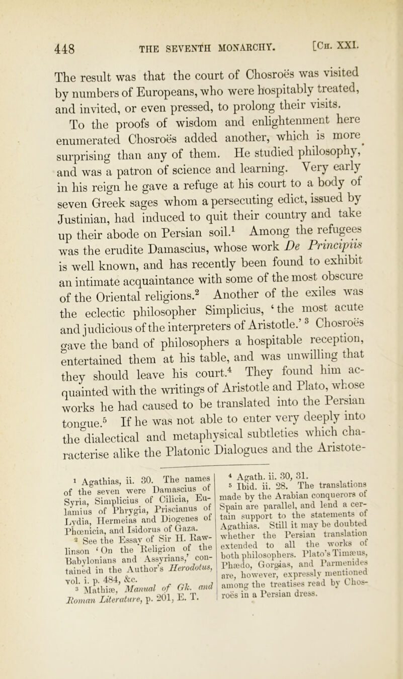 The result was that the court of Chosroes was visited by numbers of Europeans, who were hospitably treated, and invited, or even pressed, to prolong their visits. To the proofs of wisdom and enlightenment here enumerated Chosroes added another, which is more_ surprising than any of them. He studied philosophy, and was a patron of science and learning. Very early in his reign he gave a refuge at his court to a body of seven Greek sages whom a persecuting edict, issued by Justinian, had induced to quit their country and take up their abode on Persian soil.^ Among the refugees was the erudite Damascius, whose work De Principiis is well known, and has recently been found to exhibit an intimate acquaintance with some of the most obscure of the Oriental religions.^ Another of the exiles was the eclectic philosopher Simplicius, ‘the most acute and judicious of the interpreters of Aristotle.’ ^ Chosroes gave the band of philosophers a hospitable reception, entertained them at his table, and was unwilling that they should leave his court.^ They found him ac- quainted with the writings of Aristotle and Plato^wkose 3 Matbifie, Manual of Gk.^ ^ and Homan Literature, p. 201, R. 1 •