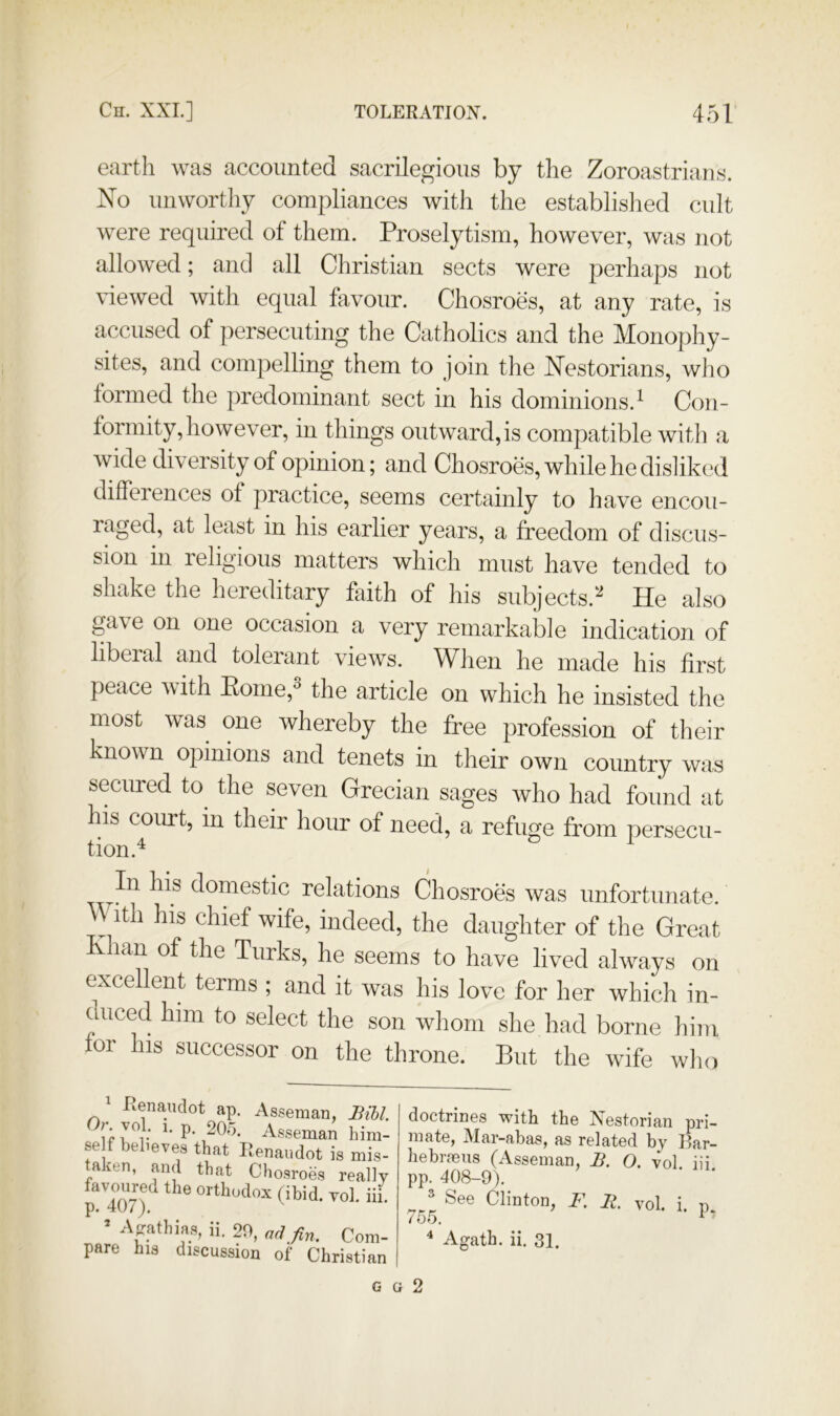 earth was accounted sacrilegious by the Zoroastrians. No unwortliy compliances with the established cult were required of them. Proselytism, however, was not allowed; and all Christian sects were perhaps not viewed with equal hivour. Chosroes, at any rate, is accused of persecuting the Catholics and the Monophy- sites, and compelling them to join the Nestorians, who formed the predominant sect in his dominions.^ Con- formity, however, in things outward, is compatible with a wide diversity of opinion; and Chosroes, while he disliked differences of practice, seems certainly to have encou- raged, at least in his earlier years, a freedom of discus- sion in religious matters which must have tended to shake the hereditary faith of his subjects.^ He also ga\e on one occasion a very remarkable indication of libeial and tolerant views. When he made his first peace with Eome,^ the article on which he insisted the most was one whereby the free profession of their known opinions and tenets in their own country was secured to^ the seven Grecian sages who had found at his court, in their hour of need, a refuge from persecu- tion.^ ^ ^In his domestic relations Chosroes was unfortunate. \\ ith his chief wife, indeed, the daughter of the Great lan of the Turks, he seems to have lived always on excellent terms ; and it was his love for her which in- duced him to select the son whom she had borne him for his successor on the throne. But the wife who p: 407)7 —'M^iDia. YOJ. 111. * A^athias, ii. 20, nd fin. Com- pare his discussion of Christian doctrines with the Nestorian pri- mate, Mar-abas, as related by Bar- hebi’feus (Asseman, B. O. vol iii pp. 408-9). ■ ' ^ See Clinton, F. B. vol. i. p 755. ^ Agath. ii. 31. G G 2