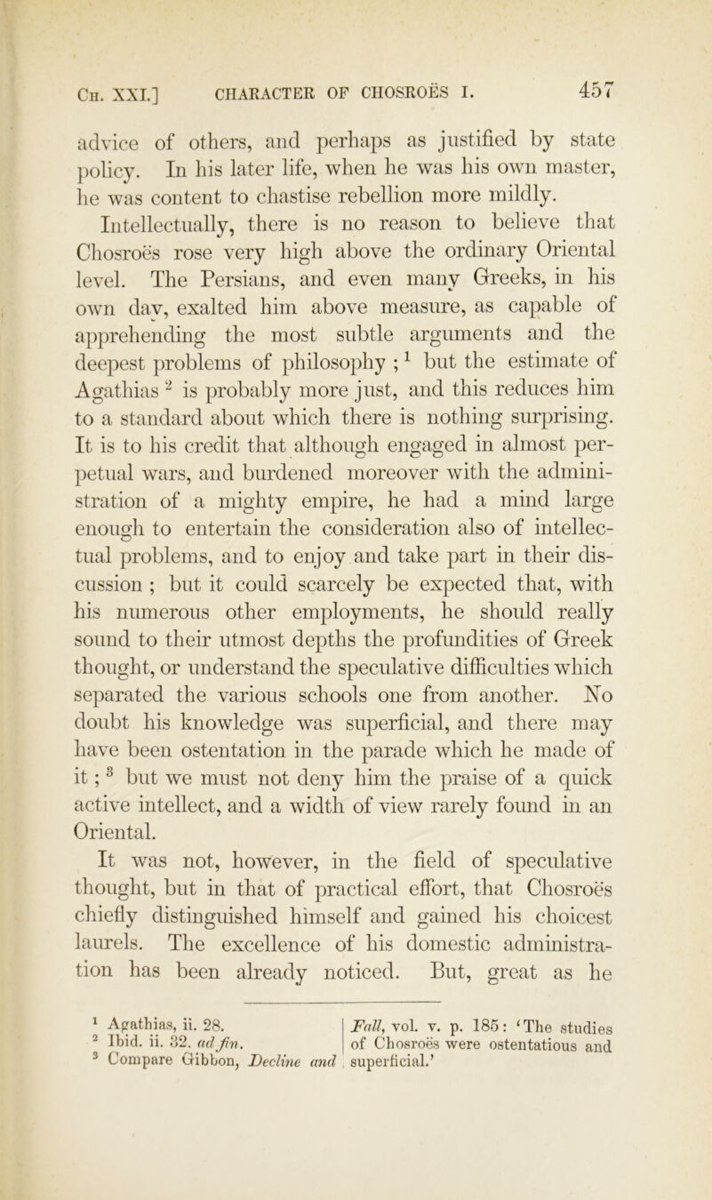 advice of others, and perhaps as justified by state policy. In his later life, when he was his own master, he was content to chastise rebellion more mildly. Intellectually, there is no reason to believe that Chosroes rose very high above the ordinary Oriental level. The Persians, and even many Greeks, in his own dav, exalted him above measure, as capable of apprehending the most subtle arguments and the deepest problems of philosophy ; ^ but the estimate of Agathias is probably more just, and this reduces him to a standard about which there is nothing surprising. It is to his credit that although engaged in almost per- petual wars, and burdened moreover with the admini- stration of a mighty empire, he had a mind large enough to entertain the consideration also of intellec- tual problems, and to enjoy and take part in their dis- cussion ; but it could scarcely be expected that, with his numerous other employments, he should really sound to their utmost depths the profundities of Greek thought, or understand the speculative difficulties which separated the various schools one from another. No doubt his knowledge was superficial, and there may have been ostentation in the parade which he made of it; ^ but we must not deny him the praise of a quick active intellect, and a width of view rarely found in an Oriental. It was not, however, in the field of speculative thought, but in that of practical effort, that Chosroes chiefly distinguished himself and gained his choicest laurels. The excellence of his domestic administra- tion has been already noticed. But, great as he ^ Agathias, ii. 28. I Fall, vol. v. p. 185: ‘The studies ^ Ibid, ii, 32. ad jin. | of Chosroes were ostentatious and ^ Compare Gibbon, Decline and , superficial.’