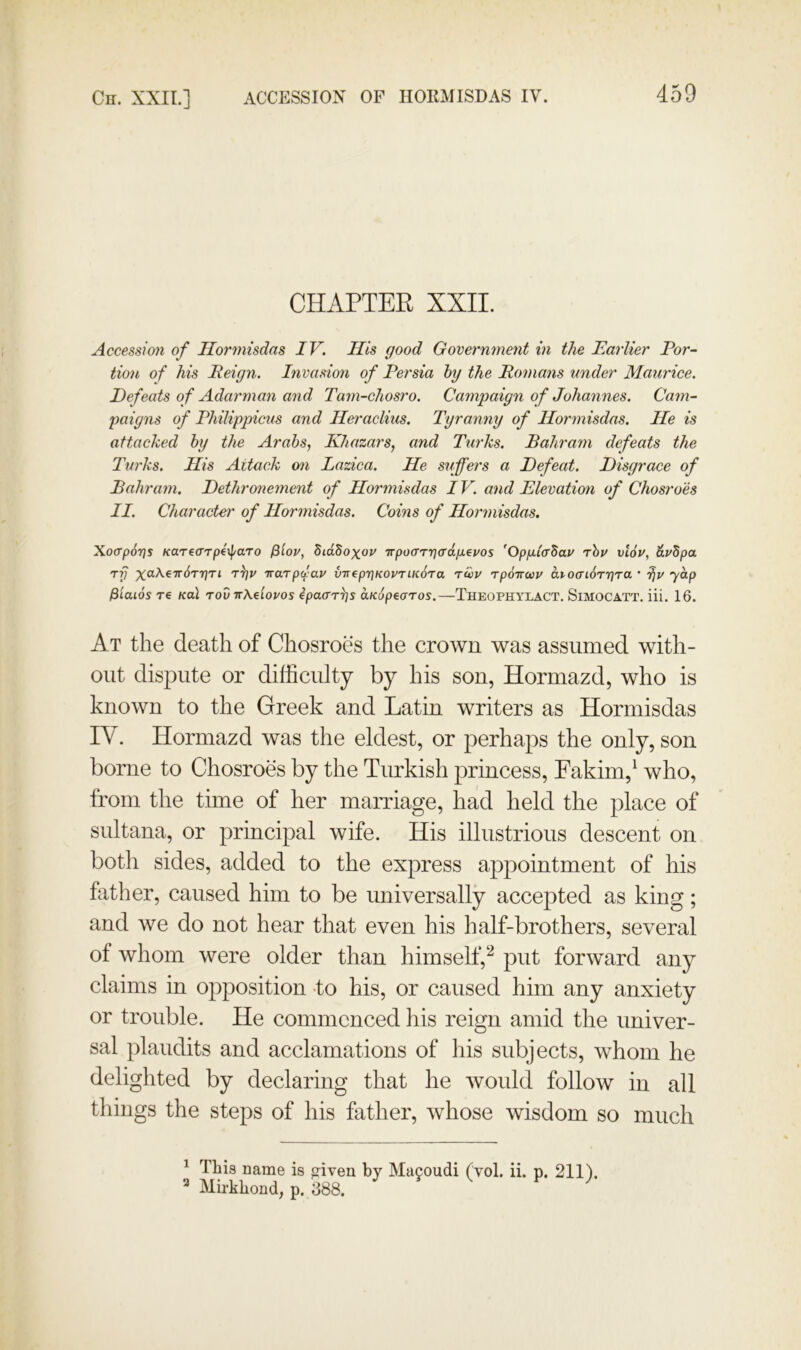 CHAPTER XXII. Accession of Hormisdas IV. His good Government in the Earlier Por- tion of his Peign. Invasion of Persia hy the Romans under Maurice. Defeats of Adarman and Tam-chosro. Campaign of Johannes. Cam- paigns of Philippicus and Heraclius. Tyranny of Hormisdas. He is attacked hy the Arabs, Khazars, and Ttirks. Bahram defeats the Turks. His Attack on Lazica. He suffers a Defeat. Disgrace of Bahram. Dethronement of Hormisdas IV. and Elevation of Chosroes II. Character of Hormisdas. Coins of Hoinnisdas. Xo(Tp6r)s KaTearperj/aTo ^'lov, SidSoxov Trpo(rTr]<rdfji.€vos ’Opp-lcrZav rhv vl6v, dvSpa TT) TTarp<lav virepT^KOVTUCora 'tuiv rpdircov di 0(Ti6Tr]Ta ’ ydp /Siaios re kuI tov irAeiovos ipaar^s aKdpearos.—Theophylact. Simocatt. iii. 16. At the death of Chosroes the crown was assumed with- out dispute or difficulty by his son, Hormazd, who is known to the Greek and Latin writers as Hormisdas IV. Hormazd was the eldest, or perhaps the only, son borne to Chosroes by the Turkish princess, Fakim,^ who, from the time of her marriage, had held the place of sultana, or principal wife. His illustrious descent on both sides, added to the express appointment of his father, caused him to be universally accepted as king; and we do not hear that even his half-brothers, several of whom were older than himself,‘^ put forward any claims in opposition -to his, or caused him any anxiety or trouble. He commenced his reign amid the univer- sal plaudits and acclamations of his subjects, whom he delighted by declaring that he would follow in all things the steps of his father, whose wisdom so much ^ This Dame is triven by Macoudi (vol. ii. p. 211) Mirkhond, p. 388.