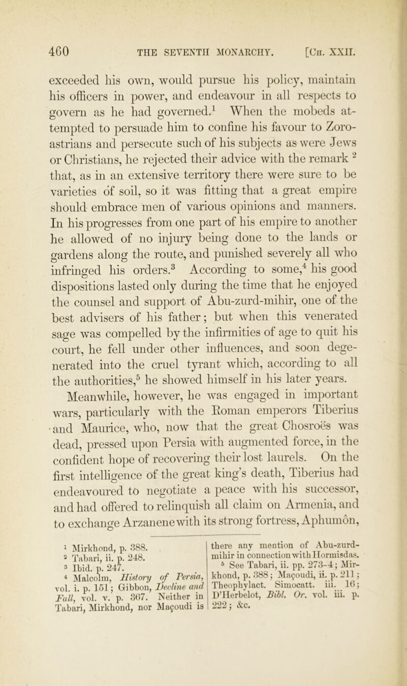 exceeded his own, would pursue his policy, maintain his officers in power, and endeavour in all respects to govern as he had governed.^ When the mobeds at- tempted to persuade him to confine his favour to Zoro- astrians and persecute such of his subjects as were Jews or Christians, he rejected their advice with the remark that, as in an extensive territory there were sure to be varieties of soil, so it was fitting that a great empire should embrace men of various opinions and manners. In his progresses from one part of his empire to another he allowed of no injury being done to the lands or gardens along the route, and punished severely all who infringed his orders.^ According to some,'^ his good dispositions lasted only during the time that he enjoyed the counsel and support of Abu-zurd-mihir, one of the best advisers of his father; but when this venerated sage was compelled by the infirmities of age to quit his court, he fell under other influences, and soon dege- nerated into the cruel tyrant which, according to all the authorities,^ he showed himself in his later years. Meanwhile, however, he was engaged in important wars, particularly with the Eoman emperors Tiberius • and Maurice, who, now that the great Chosroes was dead, pressed upon Persia with augmented force, in the confident hope of recovering their lost laurels. On the first intelligence of the great king’s death, Tiberius had endeavoured to negotiate a peace with his successor, and had offered to relinquish all claim on Armenia, and to exchange Arzanenewith its strong fortress, Aphumon, ^ Mirkhond, p. 388. 2 Tabari, ii. p. 248. 3 Ibid. p. 247. ^ JMalcolm, History of Persia, vol. i. p. 151; Gibbon, Decline and Fall, Yol. V. p. 367. Neither in Tabari, Mirkhond, nor Ma90iidi is i there any mention of Abu-zurd- mihir in connection with Ilormisdas. 3 See Tabari, ii. pp. 273-4; Mir- khond, p. 388; Ma9oudi, ii. p. 211; Theophylact. Simocatt. iii. 16; UTlerbelot, BiU. Or. vol. iii. p. 222; &c.