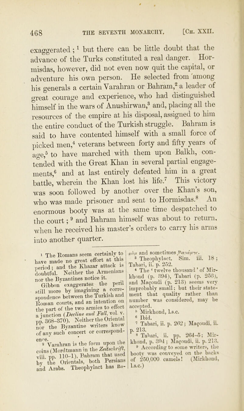 cxaggCFcited ; ^ but there can be little doubt that the advance of the Turks constituted a real danger. Hor- misdas, however, did not even now quit the capital, or adventure his own person. He selected from among his generals a certain Varahran or Bahram,^ a leader of great courage and experience, who had distinguished himself in the wars of Anushirwan,^ and, placing all the resources of the empire at his disposal, assigned to him the entire conduct of the Turkish struggle. Bahram is said to have contented himself with a small force of picked men,^ veterans between forty and fifty years of ime,^ to have marched with them upon Balkh, con- tended with the Great Khan in several partial engage- ments,^ and at last entirely defeated him in a great battle, wherein the Khan lost his life.^ This victory was soon followed by another over the Khan’s son, who was made prisoner and sent to Hormisdas. An enormous booty was at the same time despatched to the court; ^ and Bahram himself was about to return, when he received his master’s orders to carry his arms into another quarter. 1 The Homans seem certainly to ] have made no great effort at this j period: and the Khazar attack is doubtfnl. Neither the Armenians nor the Byzantines notice it. Gibbon exaggerates the peril still more by imagining a corre- spondence between the Turkish and Homan courts, and an intention on | the part of the two armies to ettect a iunction {Decline, and Fall, yol v. pp. 308-370). Neither the Oriental nor the Byzantine writers know of any such concert or correspond- enee. „ ,, 2 Varahran is the foniy upon che coins (Alordtmanii in the Zeitschrft, viii. pp. 110-1), Bahram that used by the Orientals, both Persians and Arabs. Theophylact has Ba- paft and sometimes Vaon^nr. ® Theophylact. Sim. iii. 18 ; Tabari, ii. p. 252. * The ‘ twelve thousand ’ of Mir- khond (p. 394), Tabari (p. 2o6j, and Ma90udi (p. 213) seems very improbably small; but their state- ment that quality rather than number was considered, may be accepted. ^ Mirkhond, l.s.c. 6 Ibid. Tabari, ii. p. 202; Ma9oudi, ii. p. 213. ® Tabari, ii. pp. 201-5; Mir- khoud, p. 394 ; Ma90udi, ii. p. 213. ® According to some writer.-^, the booty was conveyed on the backs of 250,000 camels! (Mirkhond, l.s.c.)