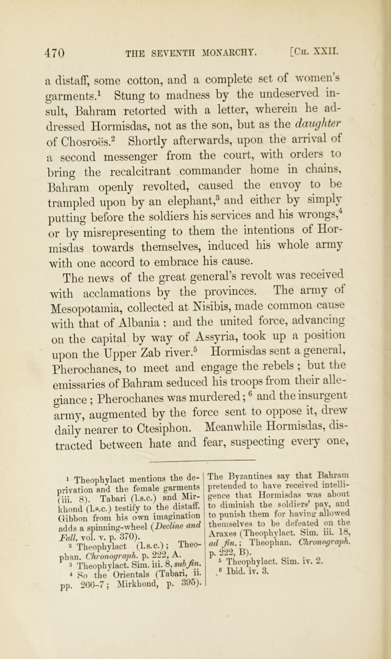 a distaff, some cotton, and a complete set of women s garments.^ Stung to madness by the undeserved in- sult, Bahram retorted with a letter, wherein he ad- dressed Hormisdas, not as the son, but as the daughter of Chosroes.2 Shortly afterwards, upon the arrival of a second messenger from the court, with orders to bring the recalcitrant commander home in chains, Bahram openly revolted, caused the envoy to be trampled upon by an elephant,^ and either by simply putting before the soldiers his services and his wrongs,^ or by misrepresenting to them the intentions of Hor- misdas towards themselves, induced his whole army with one accord to embrace his cause. The news of the great general’s revolt was received with acclamations by the provinces. The army of Mesopotamia, collected at Nisibis, made common cause with that of Albania : and the united force, advancing on the capital by way of Assyria, took up a position upon the Upper Zab river.^ Hormisdas sent a general, Pherochanes, to meet and engage the rebels ; but the emissaries of Bahram seduced his troops from their alle- giance ; Pherochanes was murdered; ® and the insurgent army, augmented by the force sent to oppose it, drew daily nearer to Ctesiphon. Meanwhile Hormisdas, dis- tracted between hate and fear, suspecting every one. 1 Theophylact mentions the de- privation and the female garments (iii. 8). Tabari (l.s.c.) and Mir- khond (Ls.c.) testify to the distatt. Gibbon from his own imagination adds a spinning-wheel {Decline and Fall, vol. V. p. 370). 2 Theophylact (l.s.c.); Theo- phan. Chronograph, p. 222, A. 3 Theophylact. Sim. iii. 8, stihjin, 4 So the Orientals (Tabari, ii. pp. 200-7; Mirkhond, p. 395). The Byzantines say that Bahram pretended to have received intelli- gence that Hormisdas was about to diminish the soldiers’ pay, and to punish them for havintr allowed themselves to be defeated on the Araxes (Theophylact. Sim. iii. 18, ad Jin.; Theophan. Chronograph. p. 222, B). 3 Theophylact. Sim. iv. 2. J Ibid. iv. 3.