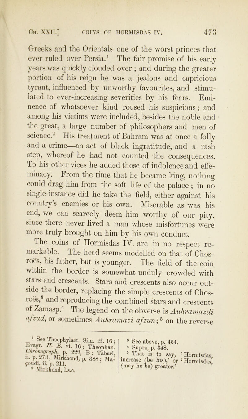 Greeks and the Orientals one of the worst princes that ever ruled over Persia.^ The fair promise of his early years was quickly clouded over ; and during the greater portion of his reign he was a jealous and capricious tyrant, influenced by unworthy favourites, and stimu- lated to ever-increasing severities by his fears. Emi- nence of whatsoever kind roused his suspicions; and among his victims were included, besides the noble and the great, a large number of philosophers and men of science.^ His treatment of Bahrain was at once a folly and a crime—an act of black ingratitude, and a rash step, whereof he had not counted the consequences. To his other vices he added those of indolence and effe- minacy. From the time that he became kinm nothirty could drag him from the soft life of the palace ; in no single instance did he take the field, either against his country’s enemies or his own. Miserable as was his end, we can scarcely deem him worthy of our pity, since there never lived a man whose misfortunes were more truly brought on him by his own conduct. The coins of Hormisdas I\. are in no respect re- markable. The head seems modelled on that of Chos- roes, his father, but is younger. The field of the coin within the border is somewhat unduly crowded with stars and crescents. Stars and crescents also occur out- side the border, replacing the simple crescents of Chos- roes,^ and reproducing the combined stars and crescents of Zamasp.^ The legend on the obverse is Auhrarnazdi afzud^ or sometimes Auhramazi afziin; ^ on the reverse See Theophylact. Sim. iii. K Eyagr. H. E. vi. 16; Theopha Chronograph, p. 222, B; Taba 11. p. 273; Mirkhond, p. 388 ; M 9oudi, ii. p. 211. ’ ^ Mirkhond, l.s.c. ^ See above, p. 454. ^ Supra, p. 348. ^ ^ That is to say, ^ Hormisdas, increase (be his),’ or ‘ Hormisdas, (may he be) greater.’