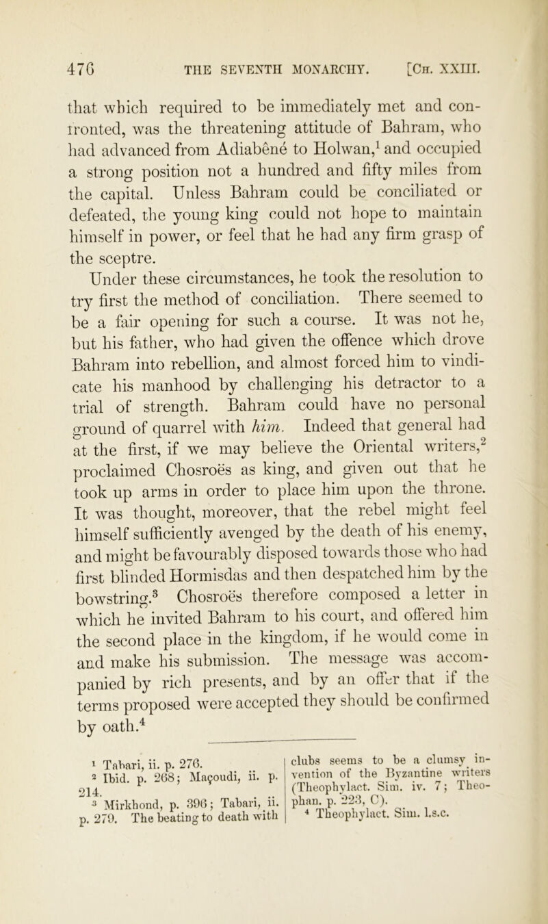 that which required to be immediately met and con- ironted, was the threatening attitude of Bahrain, who had advanced from Adiabene to Holwan,^ and occupied a strong position not a hundred and fifty miles from the capital. Unless Bahram could be conciliated or defeated, the young king could not hope to maintain himself in power, or feel that he had any firm grasp of the sceptre. Under these circumstances, he took the resolution to try first the method of conciliation. There seemed to be a fair opening for such a course. It was not he, but his father, who had given the offence which drove Bahram into rebellion, and almost forced him to vindi- cate his manhood by challenging his detractor to a trial of strength. Bahram could have no personal ground of quarrel with him. Indeed that general had at the first, if we may believe the Oriental writers,^ proclaimed Chosroes as king, and given out that he took up arms in order to place him upon the throne. It was thought, moreover, that the rebel might feel himself sufficiently avenged by the death of his enemy, and might be favourably disposed towards those who had first blinded Hormisdas and then despatched him by the bowstring.^ Chosroes therefore composed a letter in which he invited Bahram to his court, and offered him the second place in the kingdom, if he would come in and make his submission. The message was accom- panied by rich presents, and by an ofihr that if the terms proposed were accepted they should be confirmed by oath.^ ^ Tahari, ii. p. 270. 2 Ibid. p. 208; Ma90udi, ii. p. 214. . .. ^ Mirkhond, p. 390; Taban, ii. p. 270. ThebeatiDgto death with clubs seems to be a clumsy in- vention of the Byzantine writers (Theophylact. Sim. iv. 7; Theo- phan. p. 223, C). * Theophylact. Sim. l.s.c.