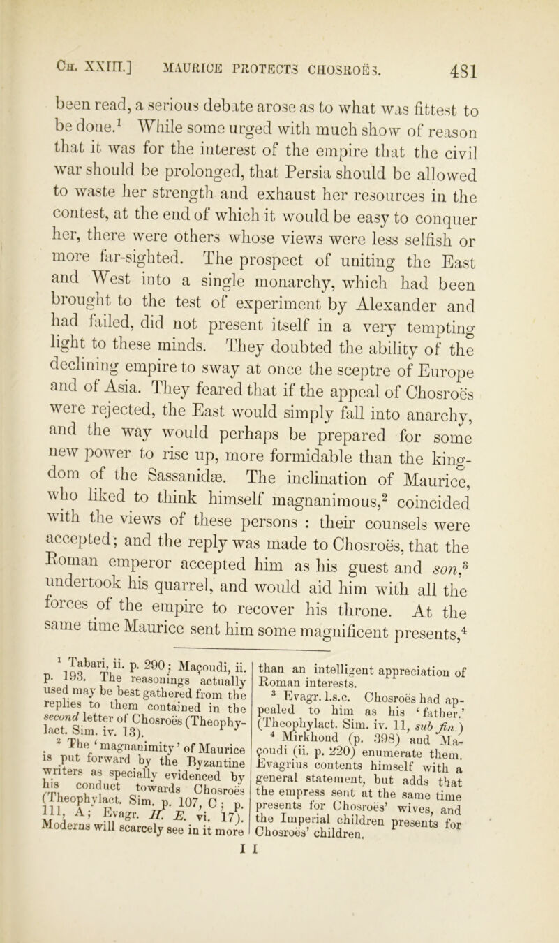 been read, a serious debate arose as to what was fittest to be doiied Wliile some urged with much show of reason that it was for the interest of the empire that the civil war should be prolonged, that Persia should be allowed to waste her strength and exhaust her resources in the contest, at the end of which it would be easy to conquer her, there were others whose views were less selfish or more fiir-sighted. The prospect of uniting the East and West into a single monarchy, which had been brought to the test of experiment by Alexander and had failed, did not present itself in a very temptino’ light to these minds. They doubted the ability of the declining empire to sway at once the sceptre of Europe and of Asia. They feared that if the appeal of Chosroes were rejected, the East would simply fall into anarchy, and the way would perhaps be prepared for some new power to rise up, more formidable than the king- dom of the Sassanidm. The inclination of Maurice, who liked to think himself magnanimous,^ coincided with the views of these persons : their counsels were accepted; and the reply was made to Chosroes, that the Poman emperor accepted him as his guest and so7i,^ undertook his quarrel, and would aid him with all the forces of the empire to recover his throne. At the same time Maurice sent him some magnificent presents,^ ' Tabari, ii. p. 290; Ma^oudi, p. 193. The reasonings actua used may be best gathered from : replies to them contained in ■ second letter of Chosroes (Theon] lact. Sim. iv. 1.3). ^ ^ The ' magnanimity ’ of Maur IS put forward by the Byzant enters as specially evidenced rru towards Chosr^ (Iheophylact. Sim. p. 107 C- MU 1 Moderns will scarcely see in it me than an intelligent appreciation of Homan interests. 2 Kvagr. l.s.c. Chosroes had ap- pealed to him as his ‘ father.’ (Theophylact. Sim. iv. 11, sub Jin') * Mirkhond (p. 398) and Ma- 90udi (ii, p. 220) enumerate them. Evagrius contents himself with a general statement, but adds that the empress sent at the same time presents lor Chosroes’ wives, and the Imperial children presents for Chosroes’ children.