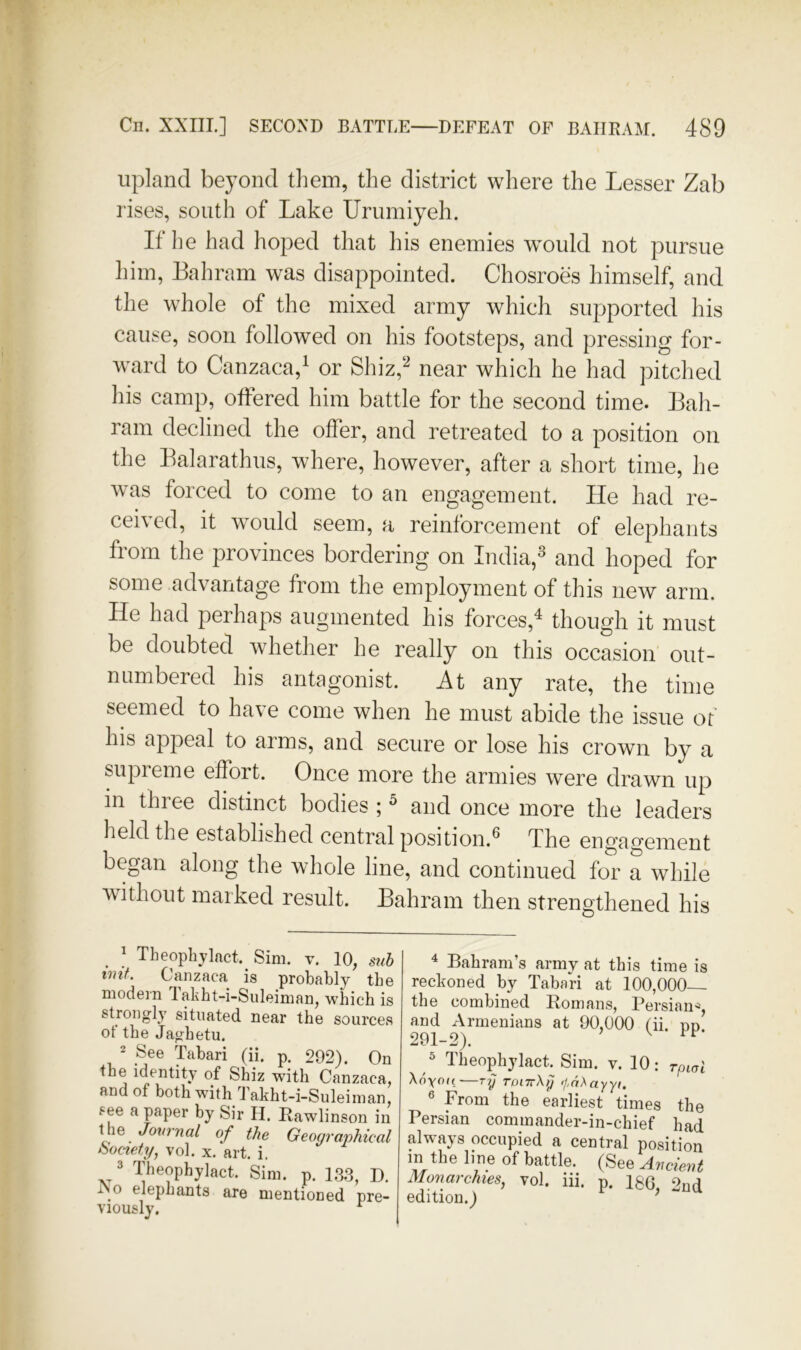 upland beyond tliein, the district where the Lesser Zab rises, south of Lake Urumiyeh. If he had hoped that his enemies would not pursue him, Bahrain was disappointed. Chosroes himself, and the whole of the mixed army which supported his cause, soon followed on his footsteps, and pressing for- w\ard to Canzaca,^ or Shiz,‘^ near which he had pitched his camp, offered him battle for the second time. Bah- rain declined the offer, and retreated to a position on the Balarathus, where, however, after a short time, he was forced to come to an engagement. He had re- ceived, it would seem, a reinforcement of elephants from the provinces bordering on India,^ and hoped for some advantage from the employment of this new arm. He had perhaps augmented his forces,^ though it must be doubted whether he really on this occasion out- numbered his antagonist. It any rate, the time seemed to have come when he must abide the issue of his appeal to arms, and secure or lose his crown by a supreme effort. Once more the armies were drawn up in three distinct bodies ; ^ and once more the leaders held the established central position.® The engagement began along the whole line, and continued for a while A\ithout marked result. Bahrain then strengthened his ] Theopbjlact. Sim, v. 10, stib imt. Canzaca is probably the modern Takht-i-Suleiman, which is strongly situated near the sources ot the Jaghetu. 2 See Tabari (ii. p. 292). On the identity of Shiz with Canzaca, and of both with Takht-i-Suleiman, see a paper by Sir H. Rawlinson in the Jonrnal of the Geographical iiociety, vol. x. art. i. 3 Theophylact. Sim. p. 13.3, D. iNo elephants are mentioned pre- viously. ^ ^ Bahram’s army at this time is reckoned by Tabari at 100,000— the combined Eomans, Persian^, and Armenians at 90,000 tii. pn 291-2). ^ Theophylact. Sim. v. 10; rpioi \6\oh-—Ty toittXij '/,hXayyi. ® From the earliest times the Persian commander-in-chief had always occupied a central position in the line of battle. (See Avcient Monarchies, vol. iii. p. 18G, 2nd edition.)