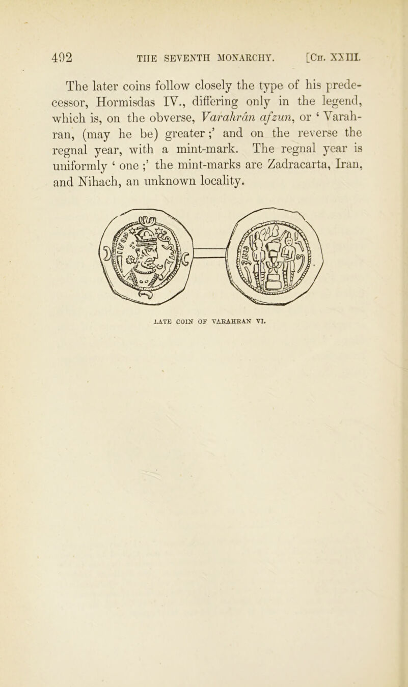 The later coins follow closely the type of his prede- cessor, Hormisdas IV., differing only in the legend, which is, on the obverse, Varahrdn afzun, or ‘ Varah- ran, (may he be) greaterand on the reverse the regnal year, with a mint-mark. The regnal year is uniformly ‘ one the mint-marks are Zadracarta, Iran, and Nihach, an unknown locality. J.ATB COIN OF VARAHEAN VI.