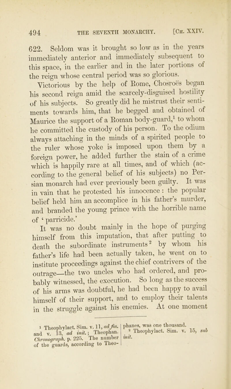 622. Seldom was it brought so low as in the years immediately anterior and immediately subsequent to this space, in the earlier and in the later portions of the reign whose central period was so glorious. Victorious by the help of Eome, Chosroes began his second reign amid the scarcely-disguised hostility of his subjects. So greatly did he mistrust their senti- ments towards him, that he begged and obtained of Maurice the support of a Eoman body-guard,^ to whom he committed the custody of his person. To the odium always attaching in the minds of a spirited people to the ruler whose yoke is imposed upon them by a foreign power, he added further the stain of a crime which is happily rare at all times, and of which (ac- cording to the general belief of his subjects) no Eer- sian monarch had ever previously been guilty. It was in vain that he protested his innocence : the popular belief held him an accomplice in his father’s murder, and branded the young prince with the horrible name of ‘ parricide.’ It was no doubt mainly in the hope of purging himself from this imputation, that after putting to death the subordinate instruments ^ by whom his father’s life had been actually taken, he went on to institute proceedings against the chief contrivers of the ontrae-e—the two uncles who had ordered, and pro- bably witnessed, the execution. So long as the success of his arms was doubtful, he had been happy to avail himself of their support, and to employ their talents in the struggle against his enemies. A.t one moment ^ Theopliylact. Sim. v. 11, ad jin. and V. 13,' ad init.; Theophan. Chronograph, p. 225. The numhei of the guards, according to Theo- phanes, was one thousand. ^ Theophylact. Sim. v. 15, suh init.