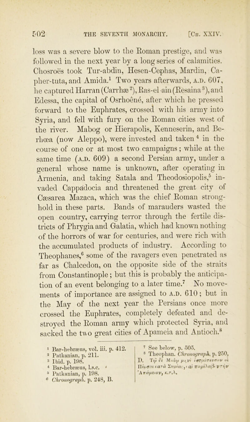 loss was a severe blow to the Eoman prestige, and was followed in the next year by a long series of calamities. Chosroes took Tur-abdin, Hesen-Cephas, Mardin, Ca- pher-tiita, and Amida.^ Two years afterwards, a.d. 607, he captured Harran (Carrhas Ras-ehain (Eesaina*^), and Edessa, the capital of Osrhoene, after which he pressed forward to the Euphrates, crossed with his army into Syria, and fell with fury on the Eoman cities west of the river. Mabog or Hierapolis, Kenneserin, and Be- rhoea (now Aleppo), were invested and taken ^ in the course of one or at most two campaigns; while at the same time (a.d. 609) a second Persian army, under a general whose name is unknown, after operating in Armenia, and taking Satala and Theodosiopolis,^ in- vaded Cappadocia and threatened the great city of Caesarea Mazaca, which was the chief Eoman strong- hold in these parts. Bands of marauders wasted the open country, carrying terror through the fertile dis- tricts of Phrygia and Galatia, which had known nothing of the horrors of war for centuries, and were rich with the accumulated products of industry. According to Theophanes,® some of the ravagers even penetrated as far as Chalcedon, on the opposite side of the straits from Constantinople; but this is probably the anticipa- tion of an event belonging to a later time.^ No move- ments of importance are assigned to a.d. 610; but in the May of the next year the Persians once more crossed the Euphrates, completely defeated and de- stroyed the Eoman army which protected Syria, and sacked the two great cities of Apameia and Antiocli.® 1 Bar-hehraens, vol. iii. p. 412. ^ Patkanian, p. 211. 3 Ibid. p. 108. ^ Bar-bebraeus, l.s.c. ' ^ Patkanian, p. 108. ^ Chronograph, p. 248, B. See below, p. 505. ® Theopban. Chronograph, p, 250, D. TfjJ Ct Mntqij t(tTp(irtv(Tin' <>t Yli^acn i^ara Ev()iu< p a'l 7rop(\a/3i v 'Anaf.itiaVf k.t.X,