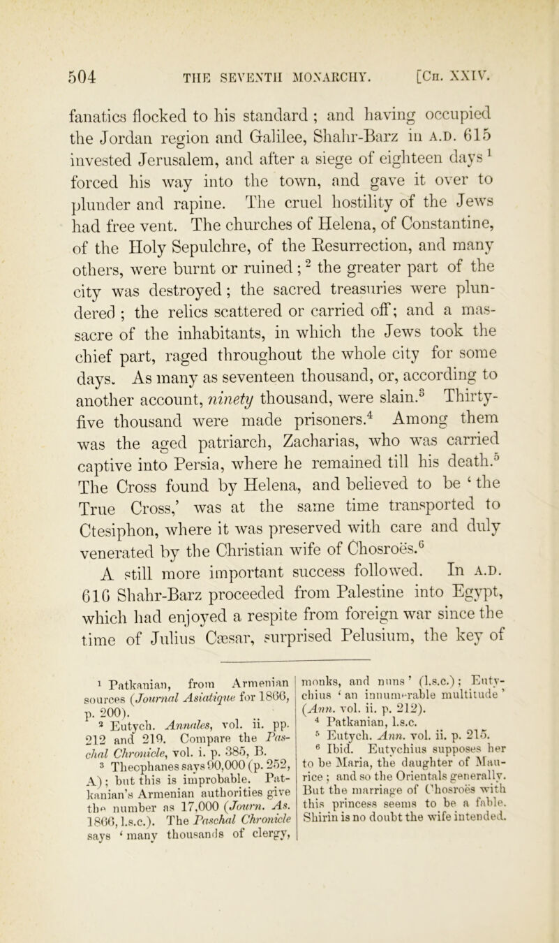 fanatics flocked to his standard ; and having occupied the Jordan region and Galilee, Shalir-Barz in a.d. 615 invested Jerusalem, and after a siege ol eighteen days ^ forced his way into the town, and gave it over to jJunder and rapine. The cruel hostility of the Jews had free vent. The churches of Helena, of Constantine, of the Holy Sepulchre, of the Eesurrection, and many others, were burnt or ruined; ^ the greater part of the city was destroyed; the sacred treasuries were plun- dered ; the relics scattered or carried off; and a mas- sacre of the inhabitants, in which the Jews took the chief part, raged throughout the whole city for some days. As many as seventeen thousand, or, according to another account, ninety thousand, were slain.° Thirty- five thousand were made prisoners.^ Among them was the aged patriarch, Zacharias, who was carried captive into Persia, where he remained till his death.'’ The Cross found by Helena, and believed to be ‘ the True Cross,’ was at the same time transported to Ctesiphon, where it was preserved with care and duly venerated by the Christian wife of Chosroes.^ A still more important success followed. In a.d. 616 Shahr-Barz proceeded from Palestine into Egypt, which had enjoyed a respite from foreign war since the time of Julius Caesar, surprised Pelusium, the key of ^ Patkaniaii, from Armenian sources {Jonrnnl Asiatique for 1860, p. 200). ^ Eutych, Annales, vol. ii. pp. 212 and 210. Compare the Pas- chnl Chronicle^ vol. i. p. 385, 11. 3 Theophanes says 90,000 (p. 252, A) ; but this is improbable. Pat- kanian’s Armenian authorities give tlm number as 17,000 {Joiii'n. As. 1800,l.s.c.). The Paschal Chmnicle says ‘ many thousands of clergy. monks, and nuns ’ (l.s.c.); Euty- chius ‘ an innum^'rable multitude ’ (Ann. vol. ii. p. 212). ^ Patkanian, l.s.c. ^ Eutych. Ann. vol. ii. p. 215. ® Ibid. Eutychius supposes her to be Maria, the daughter of Mau- rice ; and so the Orientals generally. Hut the marriage of Chosroes with this princess seems to be a fable. Shirin is no doubt the wife intended.