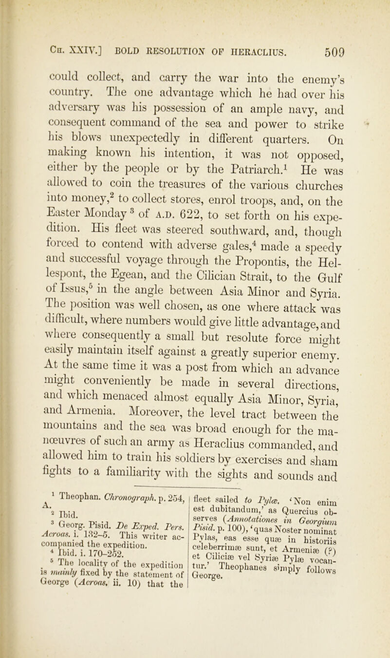 could collect, and carry the war into the enemy’s country. The one advantage which he had over his adversary was his possession of an ample navy, and consequent command of the sea and power to strike his blows unexpectedly in different quarters. On making known his intention, it was not opposed, either by the people or by the Patriarch.^ He was allowed to coin the treasures of the various churches into money,2 to collect stores, enrol troops, and, on the Easter Monday ^ of a.d. 622, to set forth on his expe- dition. His fleet was steered southward, and, though forced to contend with adverse gales,^ made a speedy and successful voyage through the Propontis, the Hel- lespont, the Egean, and the Cilician Strait, to the Gulf of Issus,^ in the angle between Asia Minor and Syria. The position was well chosen, as one where attack was difficult, where numbers would give little advantage, and where consequently a small but resolute force might easily maintain itself against a greatly superior enemy. At the same time it was a post from which an advance might conveniently be made in several directions, and which menaced almost equally Asia Minor, Syria’ and Armenia. Moreover, the level tract between the mountains and the sea was broad enough for the ma- noeuvres of such an army as Heraclius commanded, and allowed him to train his soldiers by exercises and sham fights to a familiarity with the sights and sounds and fleot sailsd to T*ylcB, ^Xon ©niin est dubitandum/ as Quercius ob- serves {Annotationes in Georgium Pisicl. p. 100), ‘quas Noster nominat Pylas, eas esse quse in historiis celeberrimse sunt, et Armenije et Dilipijn Trol ''' ^Xon enim Acroas. i. 182-5. This writer ac- 2 Ibid. 3 Georg. Pisid. De Exped. Pers. companied the expedition. ^ Ibid. i. 170-252.