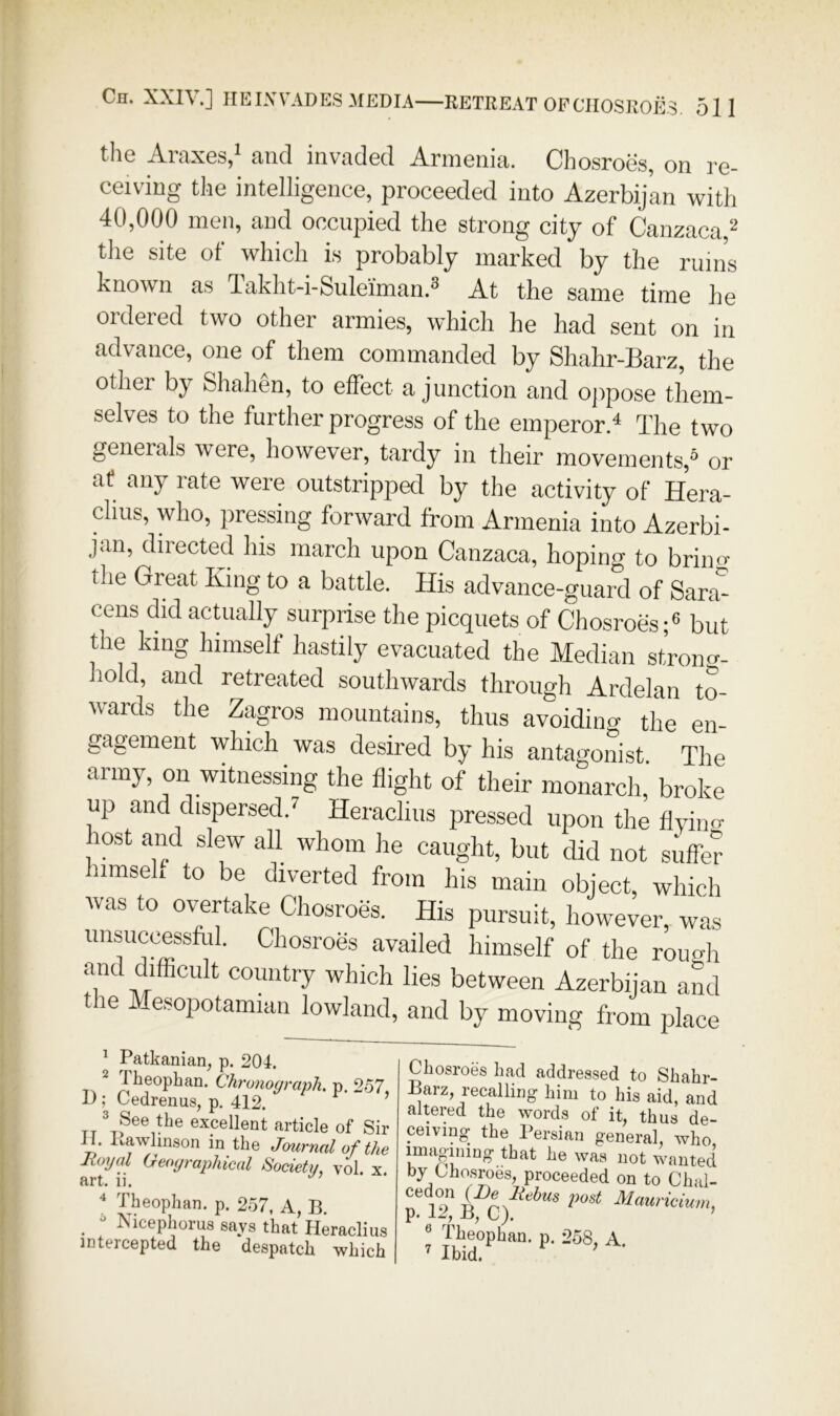 tlie Araxes,* and invaded Armenia. Chosroes, on re- ceiving tke intelligence, proceeded into Azerbijan with 40,000 men, and occupied the strong city of Canzaca,^ the site of which is probably marked by the rum’s known as Takht-i-Suleiman.^ At the same time he ordered two other armies, which he had sent on in advance, one of them commanded by Shahr-Barz, the other by Shahen, to effect a junction and ojipose them- selves to the further progress of the emperor.^ The two generals were, however, tardy in their movements,* or af any rate were outstripped by the activity of Hera- chus, who, pressing forward from Armenia into Azerbi- jan, directed his march upon Canzaca, hoping to briu« the Great King to a battle. His advance-guard of Sara*^ cens did actually surprise the picquets of Chosroes;® but the king himself hastily evacuated the Median strono-- iiold, and retreated southwards through Ardelan to- wards the Zagros mountains, thus avoiding the en- gagement which was desired by his antagonist The army, on witnessing the flight of their monarch, broke up and dispersed.’' Heraclins pressed upon the flyino- host and slew all whom he caught, but did not suffer himseh to be diverted from his main object, which was to overtake Chosroes. His pursuit, however, was unsuccessfol. Chosroes availed himself of the rough and difficult country which lies between Azerbijan and le Mesopotamian lowland, and by moving from place ^ Patkanian, p. 204. 2 Theopban. Chronograph, p. 257, -L); Cedrenus, p, 412. ’ XT excellent article of Sir il. Kawlmson in the Jmrnal of the lioyal Geographical Society, vol. x. art. ii. “ Theopban. p. 257, A, B. _  Nicephorus says that Heraclins intercepted the despatch which Chosroes had addressed to Shahr- Barz, recalling him to his aid, and altered the words of it, thus de- ceiving the Persian general, who, imaoiiiiQg- that he was not wanted by Lhosroes, proceeded on to Chal- cedon (De i^ost Mauricium, p. U, B, t). ’ ® Theopban. p. 258, A ^ Ibid. ^ ' ■