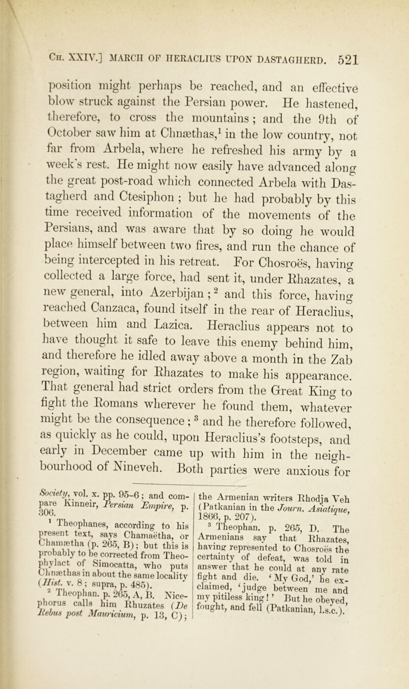 position might perhaps be reached, and an effective blow struck against tlie Persian power. He hastened, therefore, to cross the mountains; and the 9th of October saw him at Chnmthas,^ in the low country, not far from Arbela, where he refreshed his army by a week s rest. He miglit now easily have advanced along tlie great post-road which connected Arbela with Has- tagherd and Ctesiphon ; but he had probably by this time received information of the movements of the Peisians, and was aware that by so doing he woidd place himself between two fires, and run the chance of being intercepted in his retreat. For Chosroes, having collected a large force, had sent it, under Ehazates, a new general, into Azerbijan ; ^ and this force, having reached Canzaca, found itself in the rear of Heracliu^, between him and Lazica. Heraclius appears not to have thought it safe to leave this enemy behind him, and therefore he idled away above a month in the Zab region, waiting for Ehazates to make his appearance. That general had strict orders from the Great King to fight the Eomans wherever he found them, whatever might be the consequence;  and he therefore followed, as quickly as he could, upon Heraclius’s footsteps, and early in December came up with him in the neigh- bourhood of Nineveh. Both parties were anxious for Society, \o\. X. pp. 9f5-6 5 and com- pare Kinneir, Persian Empire, p. •300. ’ Theophanes, according to his present text, says Chaniaetha, or Chanisetha (p. 265, B) ,* but this is probably to be corrected from Theo- phylact of Simocatta, who puts ChncCthas in about the same locality {Hist. V. 8 ; supra, p. 485). 2 Theophan, p. 265, A, B. Nice- pborus calls him Rhuzates {He liebus post Mauricium, p. 13, C) j the Armenian writers Bhodja Veh (I atkanian in the Journ. A.siatique. 1866, p. 207). ^ ' ^ Theophan. p. 265, D. The Armenians say that Rhazates, having: represented to Chosroes the certainty of defeat, was told in answer that he could at any rate fight and die. ‘ My God,’ he ex- claimed, ‘judge between me and my pitiless king! ’ But he obeyed fought, and fell (Patkanian, l.s.c ) '