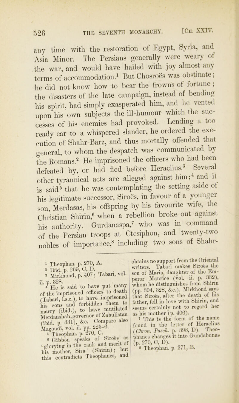 any time with the restoration of Egypt, Syria, and Asia Minor. The Persians generally were weary of the war, and would have hailed with joy almost any terms of accommodation.' But Chosroes was obstinate; he did not know how to bear the frowns of fortune ; the disasters of the late campaign, instead of bending his spirit, had simply exasperated him, and he vented upon his own subjects the ill-humour which the suc- cesses of his enemies had provoked. Lending a too ready ear to a wdiispered slander, he ordered the exe- cution of Shahr-Barz, and thus mortally offended that o-eneral, to whom the despatch was communicated by the Eomans.2 pje imprisoned the officers who had been defeated by, or had fled before Heraclius.® Several other tyrannical acts are alleged against him;^ and it is said® that he was contemplating the setting aside of his legitimate successor, Siroes, in favour of a younger son, Merdasas, his offspring by his favourite wife, the Christian Shirin,® when a rebellion broke out against his authority. Gurdanaspa,’’ who was in command of the Persian troops at Ctesiphon, and twenty-two nobles of importance,® including two sons of Shahr- 1 Tbeophan. p. 270, A. 2 Ibid. p. 269, 0, p. 3 Mirkhond, p. 407 ; Tabari, vol. ii. p. 328. 4 He is said to have put many of the imprisoned officers to death fTabari, l.s.c.), to have imprisoned bis sons and forbidden them to marry (ibid.), to have mutikxted Merdanshah, governor ot Zabulistan (ibid. p. 331), &c. Compare also ;Nla90udi, vol. ii. pp^ 225-6. 5 Theophan. p. 270, C. 6 Gibbon speaks of Siroes as ‘ fflorvinir in the rank and merit of bis mother, Sira’ (Shirin); but this contradicts Theophanes, and obtains no support from the Oriental writers. Tabari makes Siroes the son of Maria, daughter of the Em- peror Maurice (vol. ii. p. 332), whom he distinguishes from Shirin (pp. 304, 328, &c.). Mirkhond says that Siroes, after the death of his father, fell in love with Shirin, and .<ieeins certainly not to regard her as his mother (p. 406). This is the form of the name found in the letter of Ileraclius (C7won. Fasch. p. 398, D). Theo- phanes changes it into Gundabunas (p. 270, 0, D). 8 Theophan. p. 271, B.