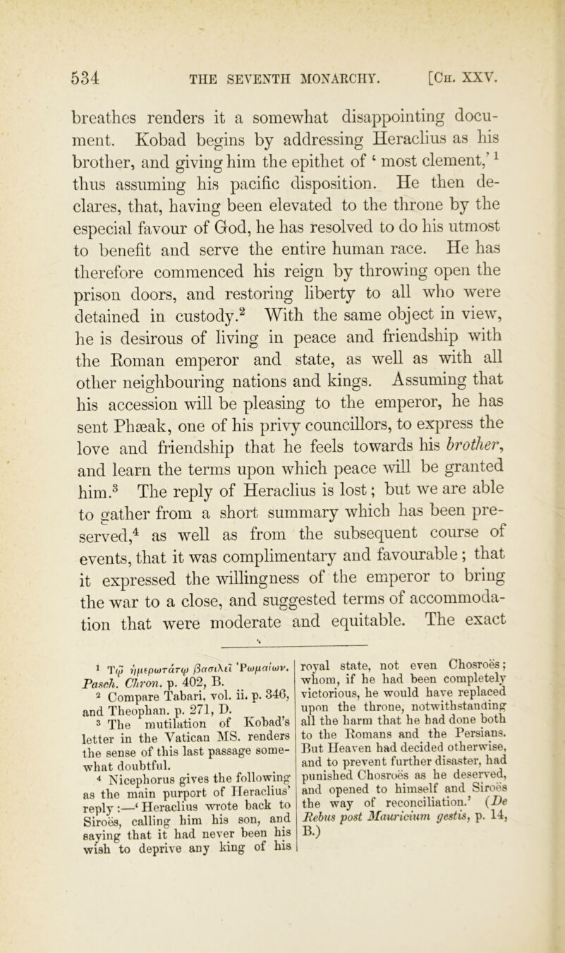 breathes renders it a somewhat disappointing docu- ment. Kobad begins by addressing Heraclius as his brother, and giving him the epithet of ‘ most clement,’ ^ thus assuming his pacific disposition. He then de- clares, that, having been elevated to the throne by the especial favour of God, he has resolved to do his utmost to benefit and serve the entire human race. He has therefore commenced his reign by throwing open the prison doors, and restoring liberty to all who were detained in custody.With the same object in view, he is desirous of living in peace and friendship with the Eoman emperor and state, as well as with all other neighbouring nations and kings. Assuming that his accession will be pleasing to the emperor, he has sent Pli80ak, one of his privy councillors, to express the love and friendship that he feels towards his brother^ and learn the terms upon which peace will be granted him.^ The reply of Heraclius is lost; but we are able to gather from a short summary which has been pre- served,^ as well as from the subsequent course of events, that it was complimentary and favourable ; that it expressed the willingness of the emperor to bring the war to a close, and suggested terms of accommoda- tion that were moderate and equitable. The exact ^ rfjXfpu)TdT<{) fSaaiXtl 'FiOficiiiov. Pasch. Chron. p. 402, B. 2 Compare Tabari, vol. ii. p. 346, and Theopban. p. 271, B. ^ The mutilation of Kobad’s letter in the Vatican MS. renders the sense of this last passage some- what doubtful. * Nicephorus gives the following as the main purport of Heraclius’ reply :—^ Heraclius wrote back to Siroes, calling him his son, and saying that it had never been his wish to deprive any king of his royal state, not even Chosroes ; whom, if he had been completely victorious, he would have replaced upon the throne, notwithstanding all the harm that he had done both to the Romans and the Persians. But Heaven had decided otherwise, and to prevent further disaster, had punished Chosroes as he desen-ed, and opened to himself and Siroes the way of reconciliation.’ {De Pebus post 3Iauricium pest is, p. 14, B.)