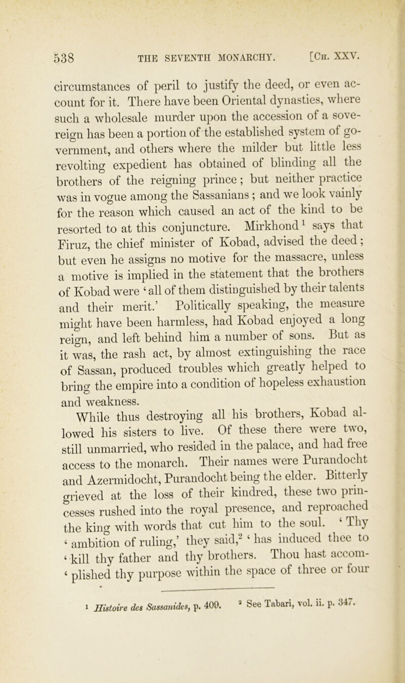 circumstances of peril to justify the deed, or even ac- count for it. There have been Oriental dynasties, where such a wholesale murder upon the accession of a sove- reign has been a portion of the established system of go- vernment, and others where the milder but little less revolting expedient has obtained of blinding all the brothers of the reigning prince ; but neither practice was in vogue among the Sassanians ; and we look vainly for the reason which caused an act of the kind to be resorted to at this conjuncture. Mirkhond ^ says that Firuz, the chief minister of Kobad, advised the deed; but even he assigns no motive for the massacre, unless a motive is implied in the statement that the brothers of Kobad were ‘ all of them distinguished by their talents and their merit.’ Politically speaking, the measure might have been harmless, had Kobad enjoyed a long reign, and left behind him a number of sons. But as it was, the rash act, by almost extinguishing the race of Sassan, produced troubles which greatly helped to bring the empire into a condition of hopeless exhaustion and weakness. While thus destroying all his brothers, Kobad al- lowed his sisters to live. Of these there were two, still unmarried, who resided in the palace, and had free access to the monarch. Their names were Purandocht and Azermidocht, Purandocht being the elder. Bitterly grieved at the loss of their kindred, these two prin- cesses rushed into the royal presence, and reproached the king with words that cut him to the soul. Thy ‘ ambition of ruling,’ they said,^ ‘ has induced thee to ‘ kill thy father and thy brothers. Thou hast accoin- ‘ plished thy purpose within the space of three oi four ^ Histoire des Sassanides, p. 409. 2 See Tabari, vol. ii. p. 347.