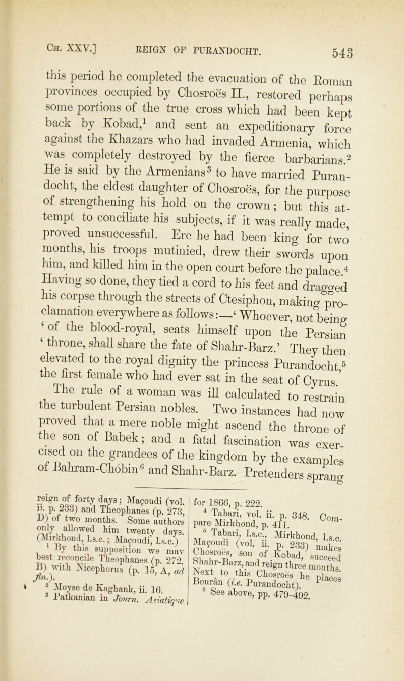 this period he completed the evacuation of the Eomau provinces occupied by Chosroes II., restored perhaps some portions of the true cross which liad been kept back by Eobad, and sent an expeditionary force against the Khazars who had invaded Armenia, which was completely destroyed by the fierce barbarians.^ He is said by the Armenians® to have married Puran- docht, the eldest daughter of Chosroes, for the purpose of strengthening his hold on the crown; but this at- tempt to conciliate his subjects, if it was really made proved unsuccessful. Ere he had been king for two months, his troops mutinied, drew their swords upon him, and killed him in the open court before the palace ‘‘ Having so done, they tied a cord to his feet and dragged his corpse through the streets of Ctesiphon, making pm- clamation everywhere as followsWhoever, not beimx ‘ of the blood-royal, seats himself upon the Persian throne, shall share the fate of Shahr-Barz.’ They then elevated to the royal dignity the princess Purandocht ® the first female who had ever sat in the seat of Cyrus.' The rule of a woman was ill calculated to restrain the turbulent Persian nobles. Two instances had now proved that a mere noble might ascend the throne of the son of Babek; and a fatal fascination was exer- cised on the grandees of the kingdom by the examples of Bahram-Chobin® and Shahr-Barz. Pretenders spr^c reign of forty days j Macoudi (vol. n. p. 233) and Theophanes (p. 273, D) of two months. Some authors only allowed him twenty days. (Mirkhond, l.s.c.; Macoudi, l.s.c.) By this supposition we mav best reconcile Theophanes 272 B) with Xicephorus (p. 15,^A, ad jm.). 2 Moyse de Kaghank, ii. 16. 1 atkanian in Jovtyi, ^dziatirpic- for 1866, p. 222.  Tabari, vol. ii. p. 348. Com- pare Mirkhond, p, 411. Ai! Mijkhond, l.s.c. Mafoudi (vol. 11, p. 2.33) nmlces Cliosroes, son of Kobad, succeed fll™ “ontbs. Aext^ to this Chosroes he places Bouran {i.e. Purandocht). ^ ® See above; pp. 479-492.