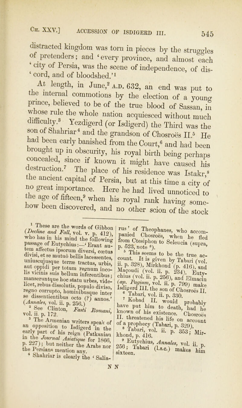 distracted kingdom was torn in pieces by the struggles of pretenders; and ‘ every province, and almost each ‘ city of Persia, was the scene of independence, of dis- ‘ cord, and of bloodshed.’^ At length, in Jime,^ a.d. 632, ah end was put to the internal commotions by the election of a young prince, believed to be of the true blood of Sassan, in whose rule the whole nation acquiesced without much ,, Isdigerd) the Third was the son of Shahnar^ and the grandson of Chosroes II5 He had been early banished from the Court,® and had been brought up in obscurity, his royal birth being perhaps concealed, since if known it might have caused his es rue ion. The place of his residence was Istakr * he ancient capital of Persia, but at this time a city of no great importance. Here he had lived unnoticed to the ap of fifteen,^ when his royal rank having some- low been discovered, and no other scion of the stock ^ These are the words of Gibbon yJJechne and Fall^ vol, v. p. 412) who has in his mind the following passage of Eutychius‘ Erant au- tern anectus ipsorum diversi, coetus divisi, et se mutuo bellis lacessentes, umuscuj usque terrae tractus, urbis, aut oppidi per totum regnum inco- lis vicinis sms bellum inferentibus • manseruntque hoc statu urbes, vide- licet, rebus dissolutis, populo diviso, regno corrupto, hominibusque inter se dissentientibus octo (?) aiinos.’ {^Annales, vol. n. p. 256.) 1 See Cbnton, Fasti FiomanL vol. 11. p. 172. ’ ® The Armenian writers speak of an opposition to Isdigerd in the ear y part of his reign (Patkanian for 1866, Fi. ’• neither the Arabs nor the I ersians mention any. ^ Shahriar is clearly the ‘ Salia- rus ’ of Theophanes, who accom- panied Chosroes, when he fled  pis seems to be the true ac- Tabari (vol. 11. p. 328) Mirkhond (p. 416), and Ma9oudi (vol. ii. p. 234). Euty- Chius (vol. 11. p. 256), and Elmacin fe’ • P* make sdigerd III. the son of Chosroes II. pbari, vol. ii. p. 3.30. Kobad II. would probably have put him to death, had he known of his existence. Chosroes II. threatened his life on account of a prophecy (labari, p. 329). pbari vol. ii. p, 353 khond, p. 416. ’ 256 P* N N