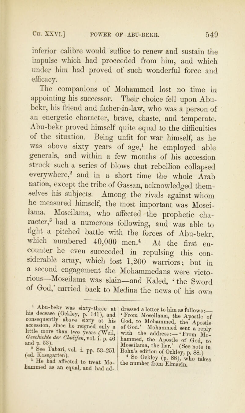 inferior calibre would suffice to renew and sustain the impulse which had proceeded from him, and which under him had proved of such wonderful force and efficacy. The companions of Mohammed lost no time in appointing his successor. Their choice fell upon Abu- bekr, his friend and father-in-law, who was a person of an energetic character, brave, chaste, and temperate. Abu-bekr proved himself quite equal to the difficulties of the situation. Being unfit for war himself, as he was above sixty years of age,^ he employed able generals, and within a few months of his accession struck such a series of blows that rebellion collapsed everywhere,^ and in a short time the whole Arab nation, except the tribe of Gassan, acknowledged them- selves his subjects. Among the rivals against whom he measured himself, the most important was Mosei- iama. Moseilama, who affected the prophetic cha- ractei,^ had a numerous following, and was able to tight a pitched battle with the forces of Abu-bekr, which numbered 40,000 men.^ At the first en- counter he even succeeded in repulsing this con- siderable army, which lost 1,200 warriors; but in a second engagement the Mohammedans were victo- rious—Moseilama was slain—and Kaled, ‘ the Sword of God, carried back to Medina the news of his own ^ Abu-bekr was sixty-tbree at his decease (Ockley, p. 141), and consequently above sixty at his accession, since he reigned only a little more than two years (Weil, Geschichte der Chalifen, vol. i. p. 46 and p. 53). See Tabari, vol. i. pp. 63-251 (ed. Kosegarten). 3 He had affected to treat Mo- hammed as an equal, and had ad- 1 dressed a letter to him as follows; ‘ From Moseilama, the Apostle of God, to Mohammed, the Apostle of God.’ Mohammed sent a reply with the address :— ‘ From Mo- hammed, the Apostle of God, to Moseilama, the liar.’ (See note in Bohn’s edition of Ockley, p. 88.) ^ So Ockley (p. 88), who takes the number from Elmacin.