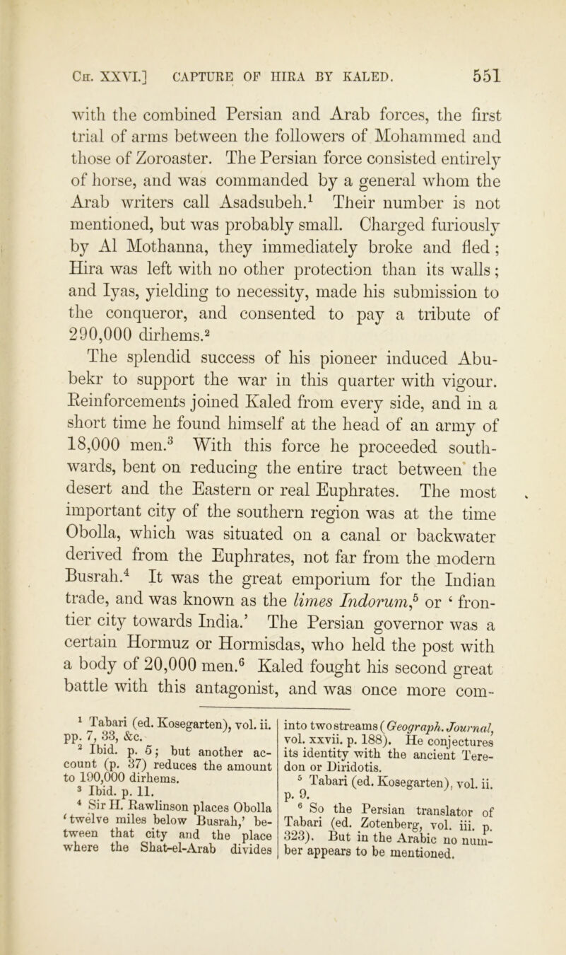 with the combined Persian and Arab forces, the first trial of arms between the followers of Mohammed and those of Zoroaster. The Persian force consisted entirely of horse, and was commanded by a general whom the Arab writers call Asadsiibeh.^ Their number is not mentioned, but was probably small. Charged furiously by A1 Mothanna, they immediately broke and fled; Hira was left with no other protection than its walls; and lyas, yielding to necessity, made his submission to the conqueror, and consented to pay a tribute of 290.000 dirhems.2 The splendid success of his pioneer induced Abu- bekr to support the war in this quarter with vigour. Peinforcements joined Kaled from every side, and in a short time he found himself at the head of an army of 18.000 men.^ With this force he proceeded south- wards, bent on reducing the entire tract between* the desert and the Eastern or real Euphrates. The most important city of the southern region was at the time Obolla, which was situated on a canal or backwater derived from the Euphrates, not far from the modern Busrah.^ It was the great emporium for the Indian trade, and was known as the limes Indovum^ or ‘ fron- tier city towards India.’ The Persian governor was a certain Hormuz or Hormisdas, who held the post with a body of 20,000 men.® Kaled fought his second great battle with this antagonist, and was once more com- ^ Tabari (ed. Kosegarten), vol. ii. pp. 7, 33, &c. ^ Ibid. p. 5; but another ac- count (p. 37) reduces the amount to 190,000 dirhems. * Ibid. p. 11. ^ Sir II. Rawlinson places Obolla ‘twelve miles below Busrah,’ be- tween that city and the place where the Shat-el-Arab divides into two streams ( Geograiih, Journal, yol. xxvii. p. 188). He conjectures its identity with the ancient Tere- don or Hiridotis. ^ Tabari (ed. Kosegarten), vol. ii. p. 9. ® So the Persian translator of Tabari (ed. Zotenberg, vol. iii. p. 323). But in the Arabic no num- ber appears to be mentioned.