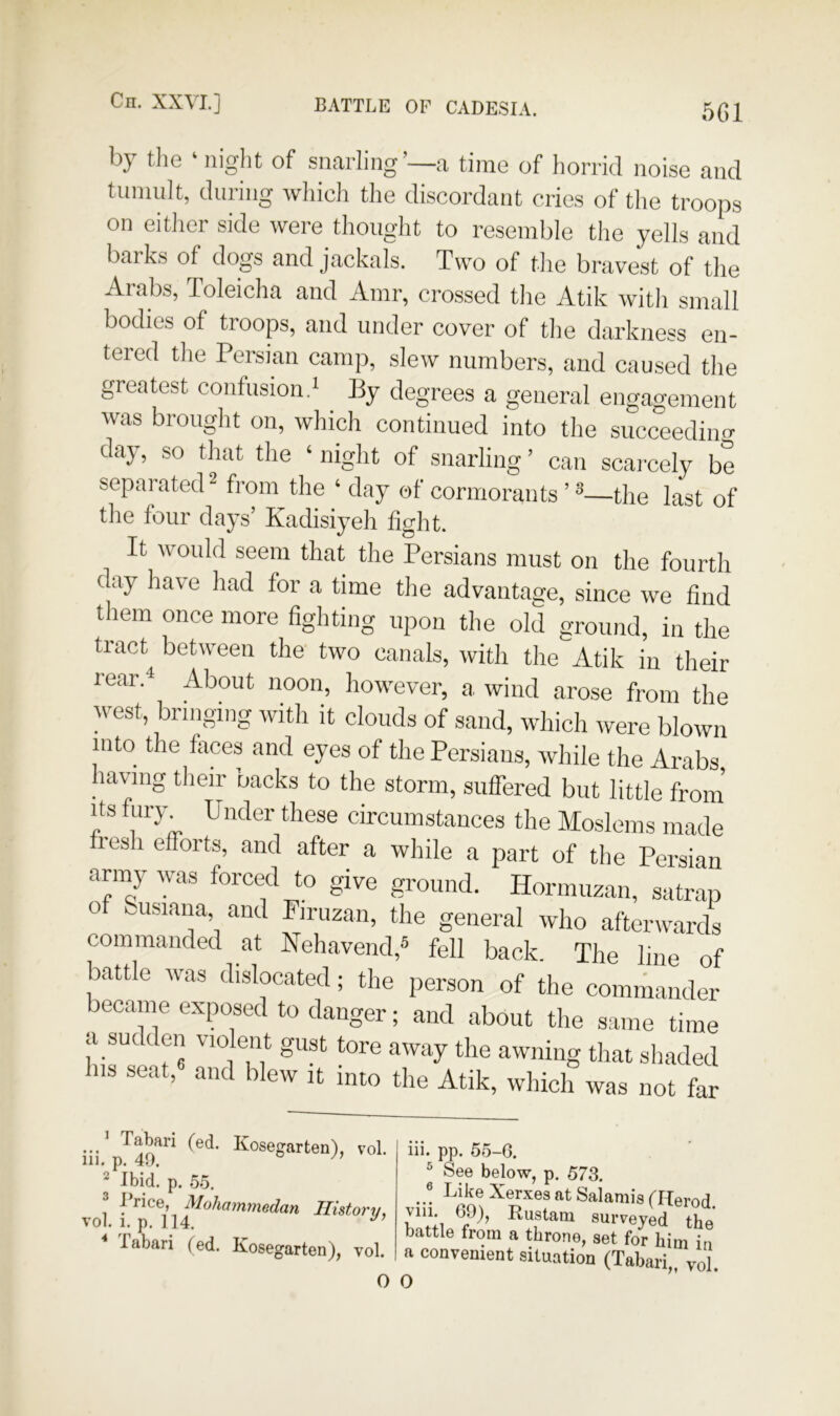 5G1 by the ‘night of snarling’—a time of horrid noise and tumult, during which the discordant cries of the troops on either side were thought to resemble the yells and barks of dogs and jackals. Two of tJie bravest of the Arabs, Toleicha and Amr, crossed the Atik with small bodies of troops, and under cover of the darkness en- tered the Persian camp, slew numbers, and caused the greatest confusion.* By degrees a general engagement was brought on, which continued into the succeediim day, so that the ‘night of snarling’ can scarcely be separated^ from the ‘ day of cormorants ’ ®—the last of the four days’ Kadisiyeh fight. It would seem that the Persians must on the fourth day have had for a time the advantage, since we find them once more fighting upon the old ground, in the tract between the' two canals, with the Atik in their rear.^ About noon, however, a wind arose from the west, bringing with it clouds of sand, which were blown into the faces and eyes of the Persians, while the Arabs having their backs to the storm, suffered but vol. i. p. 114. ••• ^^<^®6garten), vol. 111. p. 40. ^ Ibid. p. .5.5. ^ frice, Moharmnedan History, 1 rv I I ^ ^ iii. pp. 55-6. ^ See below, p. 573. ..! Xerxes at Salamis (Herod. * labari (ed. Kosegarten), vol.