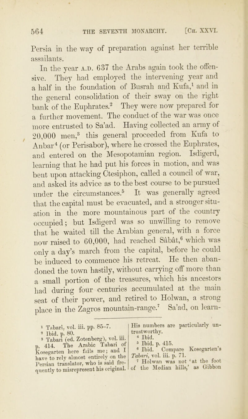 Persia in the way of preparation against her terrible assailants. In the year A.n. 637 the Arabs again took the offen- sive. They had employed the intervening year and a half in the foundation of Busrah and Kufa,^ and in the general consolidation of their sway on the right bank of the Euphrates.^ They were now prepared for a further movement. The conduct of the war was once more entrusted to Sa’ad. Having collected an army of 20,000 men,^ this general proceeded from Kufa to Anbar^ (or Perisabor), where he crossed the Euphrates, and entered on the Mesopotamian region. Isdigerd, learning that he had put his forces in motion, and Avas bent upon attacking Ctesiphon, called a council of war, and asked its advice as to the best course to be pursued under the circumstances.^ It was generally agreed that the capital must be evacuated, and a stronger situ- ation in the more mountainous part of the country occupied; but Isdigerd was so unwilling to remove til at he waited till the Arabian general, with a force now raised to 60,000, had reached SabM,^ which was only a day’s march from the capital, before he could be induced to commence his retreat. He then aban- doned the town hastily, without carrying off more than a small portion of the treasures, Avhich his ancestors had during four centuries accumulated at the main seat of their power, and retired to Holwan, a strong place in the Zagros mountain-range.^ Sa’ad, on learn- 1 Tabari, vol. iii. pp. 85-7. 2 Ibid. p'. 80. 3 Tabari (ed. Zotenberg), vol. in. p. 414. The Arabic Tabari of Kosegarten here fails me; and I have to rely almost entirely on the Tersian translator, who is said fre- quently to misrepresent his original. His numbers are particularly un- trustworthy. 4 Ibid. 3 Ibid. p. 415. ® Ibid. Compare Kosegarlen’s Tabari, vol. iii. p. 71. Holwan was not ‘ at the foot of the Median hills/ as Gibbon